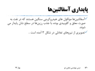 ‫پایداری‬‫آسفالتین‬‫ها‬
‫آسفالتین‬‫ن‬ ‫در‬ ‫که‬ ‫هستند‬ ‫سنگین‬ ‫هیدروکربنى‬ ‫هاى‬ ‫مولکول‬ ‫ها‬‫به‬ ‫فت‬
‫رزین‬ ‫جذب‬ ‫با‬ ،‫بوده‬ ‫کلوییدى‬ ‫و‬ ‫معلق‬ ‫صورت‬‫پاید‬ ‫شان‬ ‫سطح‬ ‫در‬ ‫ها‬‫ار‬‫مى‬
‫شوند‬.
‫شکل‬ ‫در‬ ‫تعادلى‬ ‫نیروهاى‬ ‫از‬ ‫تصویرى‬3‫است‬ ‫آمده‬.
‫بهار‬93 ‫دو‬ ‫مخزن‬ ‫مهندسی‬ ‫درس‬ 530
 