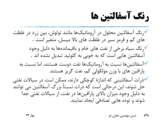 ‫ها‬ ‫آسفالتین‬ ‫رنگ‬
‫آروماتیک‬ ‫در‬ ‫محلول‬ ‫آسفالتین‬ ‫رنگ‬‫د‬ ‫زرد‬ ‫بین‬ ،‫تولوئن‬ ‫مانند‬ ‫ها‬‫غلظت‬ ‫ر‬
‫است‬ ‫متغیر‬ ،‫میسل‬ ‫باال‬ ‫هاى‬ ‫غلظت‬ ‫در‬ ‫سیر‬ ‫قرمز‬ ‫و‬ ‫کم‬ ‫هاى‬.
‫باقیمانده‬ ‫و‬ ‫خام‬ ‫هاى‬ ‫نفت‬ ‫از‬ ‫برخى‬ ‫سیاه‬ ‫رنگ‬‫وجود‬ ‫دلیل‬ ‫به‬ ‫ها‬
‫ا‬ ‫نشده‬ ‫تبدیل‬ ‫کلوئید‬ ‫به‬ ‫خوبى‬ ‫به‬ ‫که‬ ‫است‬ ‫هایى‬ ‫آسفالتین‬‫ند‬.
‫آسفالتین‬‫آروماتیک‬ ‫به‬ ‫نسبت‬ ‫ها‬،‫هستند‬ ‫دوست‬ ‫نفت‬ ‫ها‬‫اما‬‫نس‬‫به‬ ‫بت‬
‫هستند‬ ‫گریز‬ ‫نفت‬ ،‫کم‬ ِ‫ى‬‫مولکول‬ ‫وزن‬ ‫با‬ ‫هاى‬ ‫پارافین‬.
‫سیاالت‬ ‫در‬ ‫است‬ ‫ممکن‬ ،‫دارند‬ ‫کوچکى‬ ‫اندازة‬ ‫که‬ ‫آسفالتینى‬ ‫ذرات‬‫نفتى‬
‫مى‬ ‫آسفالتین‬ ‫بزرگ‬ ً‫ا‬‫نسبت‬ ‫ذرات‬ ‫که‬ ‫است‬ ‫درحالى‬ ‫این‬ ،‫شوند‬ ‫حل‬‫توانند‬
‫پارافین‬ ‫باالى‬ ‫میزان‬ ‫وجود‬ ‫دلیل‬ ‫به‬‫ج‬ ‫نفتى‬ ‫سیاالت‬ ‫از‬ ،‫نفت‬ ‫در‬ ‫ها‬‫دا‬
‫نمایند‬ ‫ایجاد‬ ‫تصادفى‬ ‫هایى‬ ‫توده‬ ‫و‬ ‫شوند‬.
‫بهار‬93 ‫دو‬ ‫مخزن‬ ‫مهندسی‬ ‫درس‬ 535
 