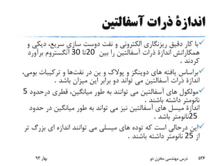 ‫آسفالتین‬ ‫ذرات‬ ‫اندازة‬
‫د‬ ،‫سریع‬ ِ‫ى‬‫ساز‬ ‫دوست‬ ‫نفت‬ ‫و‬ ‫الکترونى‬ ‫ریزنگارى‬ ‫دقیق‬ ‫کار‬ ‫با‬‫و‬ ‫یکى‬
‫همکارانش‬‫بین‬ ‫را‬ ‫آسفالتین‬ ‫ذرات‬ ‫اندازة‬20‫تا‬30‫برآورد‬ ‫آنگستروم‬
‫کردند‬.
‫ین‬ ‫و‬ ‫پوالک‬ ‫و‬ ‫دوینگز‬ ‫هاى‬ ‫یافته‬ ‫براساس‬‫نفت‬ ‫در‬،‫بومى‬ ‫ترکیبات‬ ‫و‬ ‫ها‬
‫باشد‬ ‫میزان‬ ‫این‬ ‫برابر‬ ‫دو‬ ‫تواند‬ ‫مى‬ ‫آسفالتین‬ ‫ذرات‬ ‫اندازة‬.
‫درح‬ ‫قطرى‬ ،‫میانگین‬ ‫طور‬ ‫به‬ ‫توانند‬ ‫مى‬ ‫آسفالتین‬ ‫هاى‬ ‫مولکول‬‫دود‬5
‫باشند‬ ‫داشته‬ ‫نانومتر‬.
‫ح‬ ‫در‬ ‫میانگین‬ ‫طور‬ ‫به‬ ‫تواند‬ ‫مى‬ ‫نیز‬ ‫آسفالتین‬ ‫هاى‬ ‫میسل‬ ‫اندازة‬‫دود‬
25‫باشد‬ ‫نانومتر‬.
‫بزرگ‬ ‫اى‬ ‫اندازه‬ ‫توانند‬ ‫مى‬ ‫میسلى‬ ‫هاى‬ ‫توده‬ ‫که‬ ‫است‬ ‫درحالى‬ ‫این‬‫تر‬
‫از‬25‫باشند‬ ‫داشته‬ ‫نانومتر‬.
‫بهار‬93 ‫دو‬ ‫مخزن‬ ‫مهندسی‬ ‫درس‬ 536
 