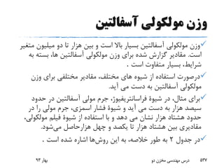 ‫آسفالتین‬ ‫مولکولى‬ ‫وزن‬
‫میل‬ ‫دو‬ ‫تا‬ ‫هزار‬ ‫بین‬ ‫و‬ ‫است‬ ‫باال‬ ‫بسیار‬ ‫آسفالتین‬ ‫مولکولى‬ ‫وزن‬‫متغیر‬ ‫یون‬
‫است‬.‫بست‬ ،‫ها‬ ‫آسفالتین‬ ‫مولکولى‬ ‫وزن‬ ‫براى‬ ‫شده‬ ‫گزارش‬ ‫مقادیر‬‫به‬ ‫ه‬
‫بسیار‬ ،‫شرایط‬‫است‬ ‫متفاوت‬.
‫وزن‬ ‫براى‬ ‫مختلفى‬ ‫مقادیر‬ ،‫مختلف‬ ‫هاى‬ ‫شیوه‬ ‫از‬ ‫استفاده‬ ‫درصورت‬
‫مولکولى‬‫آید‬ ‫مى‬ ‫دست‬ ‫به‬ ‫آسفالتین‬.
‫ح‬ ‫در‬ ‫آسفالتین‬ ‫مولى‬ ‫جرم‬ ،‫فراسانتریفیوژ‬ ‫شیوة‬ ‫در‬ ،‫مثال‬ ‫براى‬‫دود‬
‫در‬ ‫را‬ ‫مولى‬ ‫جرم‬ ،‫اسمزى‬ ‫فشار‬ ‫شیوة‬ ‫و‬ ‫آید‬ ‫مى‬ ‫دست‬ ‫به‬ ‫هزار‬ ‫سیصد‬
‫مولکو‬ ‫فیلم‬ ‫شیوة‬ ‫از‬ ‫استفاده‬ ‫با‬ ‫و‬ ‫دهد‬ ‫مى‬ ‫نشان‬ ‫هزار‬ ‫هشتاد‬ ‫حدود‬،‫لى‬
‫می‬ ‫هزارحاصل‬ ‫چهل‬ ‫و‬ ‫یکصد‬ ‫تا‬ ‫هزار‬ ‫هشتاد‬ ‫بین‬ ‫مقادیرى‬‫شود‬.
‫جدول‬ ‫در‬2‫روش‬ ‫این‬ ‫به‬ ،‫خالصه‬ ‫طور‬ ‫به‬‫است‬ ‫شده‬ ‫اشاره‬ ‫ها‬.
‫بهار‬93 ‫دو‬ ‫مخزن‬ ‫مهندسی‬ ‫درس‬ 537
 