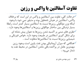 ‫رزین‬ ‫و‬ ‫واکس‬ ‫با‬ ‫آسفالتین‬ ‫تفاوت‬
‫ب‬ ‫که‬ ‫است‬ ‫این‬ ‫در‬ ‫واکس‬ ‫و‬ ‫آسفالتین‬ ‫بین‬ ‫تفاوت‬ ،‫کلى‬ ‫درحالت‬‫رخالف‬
‫ب‬ ‫شود‬ ‫نمى‬ ‫متبلور‬ ‫و‬ ‫بوده‬ ‫نامحلول‬ ‫هپتان‬ ‫در‬ ‫آسفالتین‬ ،‫واکس‬‫وجود‬ ‫ا‬
‫رزین‬ ‫مولکولى‬ ‫وزن‬ ‫اینکه‬‫کمت‬ ‫بسیار‬ ‫آسفالتین‬ ‫به‬ ‫نسبت‬ ‫ها‬‫رابطة‬ ،‫است‬ ‫ر‬
‫رزین‬ ‫مولکولى‬ ‫ساختار‬ ‫بین‬ ‫نزدیکى‬ ‫بسیار‬‫آسفالتین‬ ‫و‬ ‫ها‬‫وج‬ ‫ها‬‫دارد‬ ‫ود‬.
‫رزین‬ ‫شدن‬ ‫اکسید‬ ‫بر‬ ‫مبنى‬ ‫هاى‬ ‫نظری‬‫ا‬ ‫نشانه‬ ‫پیش‬ ‫عنوان‬ ‫به‬ ‫ها‬‫ى‬
‫دارد‬ ‫وجود‬ ‫طبیعت‬ ‫در‬ ‫آسفالتین‬ ‫گیرى‬ ‫شکل‬ ‫براى‬.‫و‬ ‫فیزیکى‬ ‫خواص‬
‫رزین‬ ‫شیمیایى‬‫آسفالتین‬ ‫به‬ ‫نسبت‬ ‫ها‬‫است‬ ‫متفاوت‬ ‫ها‬.
‫رزین‬ ‫وجود‬ ،‫است‬ ‫پایین‬ ‫نفت‬ ‫بودن‬ ‫آروماتیکى‬ ‫میزان‬ ‫که‬ ‫هنگامى‬
‫نفت‬ ‫محیط‬ ‫در‬ ‫آسفالتین‬ ‫ماندن‬ ‫باقى‬ ‫پراکنده‬ ‫در‬ ‫عامل‬ ‫مهمترین‬‫به‬
‫می‬ ‫شمار‬‫رود‬.
‫بهار‬93 ‫دو‬ ‫مخزن‬ ‫مهندسی‬ ‫درس‬ 539
 