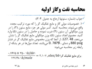 ‫اولیه‬ ‫وگاز‬ ‫نفت‬ ‫محاسبه‬
‫جواب‬(‫جدول‬ ‫به‬ ‫ارجاع‬ ‫ستونها‬ ‫شماره‬4-3:)
1.‫م‬ ‫ترکیب‬ ‫مورد‬ ‫که‬ ‫را‬ ‫گر‬ ‫تفکیک‬ ‫مایع‬ ‫و‬ ‫گاز‬ ‫مولی‬ ‫خصوصیات‬‫جدد‬
‫می‬ ‫واقع‬‫کنید‬ ‫محاسبه‬ ،‫شوند‬.‫ستون‬ ‫مایع‬ ‫جزء‬ ‫هر‬ ‫مولی‬ ‫کسر‬(3)‫در‬ ‫را‬
‫ستون‬ ‫آن‬ ‫مولکولی‬ ‫وزن‬(4)‫ستون‬ ‫در‬ ‫را‬ ‫حاصل‬ ‫و‬ ‫نموده‬ ‫ضرب‬(5)‫وارد‬
‫کنید‬.‫ستون‬ ‫اعداد‬ ‫مجموع‬(5)‫نش‬ ‫را‬ ‫گر‬ ‫تفکیک‬ ‫مایع‬ ‫مولکولی‬ ‫وزن‬ ،‫ان‬
‫می‬،‫دهد‬127. 48‫فش‬ ‫در‬ ‫گر‬ ‫تفکیک‬ ‫مایع‬ ‫مخصوص‬ ‫وزن‬ ‫که‬ ‫آنجا‬ ‫از‬ ،‫ار‬
880 psig‫دمای‬ ‫و‬،0. 7675‫می‬‫تعداد‬ ،‫باشد‬‫مول‬‫ها‬‫از‬ ‫بشکه‬ ‫هر‬ ‫در‬
‫می‬ ‫محاسبه‬ ‫زیر‬ ‫رابطه‬‫شود‬:
‫بهار‬93 ‫دو‬ ‫مخزن‬ ‫مهندسی‬ ‫درس‬ 54
 