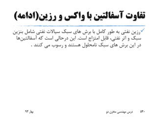 ‫رزین‬ ‫و‬ ‫واکس‬ ‫با‬ ‫آسفالتین‬ ‫تفاوت‬(‫ادامه‬)
‫ش‬ ‫نفتى‬ ‫سیاالت‬ ‫سبک‬ ‫هاى‬ ‫برش‬ ‫با‬ ‫کامل‬ ‫طور‬ ‫به‬ ‫نفتى‬ ‫رزین‬‫بنزین‬ ‫امل‬
‫است‬ ‫امتزاج‬ ‫قابل‬ ،‫نفتى‬ ‫اتر‬ ‫و‬ ‫سبک‬.‫آسفا‬ ‫که‬ ‫است‬ ‫درحالى‬ ‫این‬‫لتین‬‫ها‬
‫کنند‬ ‫مى‬ ‫رسوب‬ ‫و‬ ‫هستند‬ ‫نامحلول‬ ‫سبک‬ ‫هاى‬ ‫برش‬ ‫این‬ ‫در‬.
‫بهار‬93 ‫دو‬ ‫مخزن‬ ‫مهندسی‬ ‫درس‬ 540
 