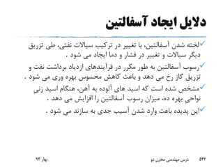 ‫آسفالتین‬ ‫ایجاد‬ ‫دالیل‬
‫ط‬ ،‫نفتى‬ ‫سیاالت‬ ‫ترکیب‬ ‫در‬ ‫تغییر‬ ‫با‬ ،‫آسفالتین‬ ‫شدن‬ ‫لخته‬‫تزریق‬ ‫ى‬
‫شود‬ ‫مى‬ ‫ایجاد‬ ‫دما‬ ‫و‬ ‫فشار‬ ‫در‬ ‫تغییر‬ ‫و‬ ‫سیاالت‬ ‫دیگر‬.
‫نف‬ ‫برداشت‬ ‫ازدیاد‬ ‫فرآیندهاى‬ ‫در‬ ‫مکرر‬ ‫طور‬ ‫به‬ ‫آسفالتین‬ ‫رسوب‬‫و‬ ‫ت‬
‫شود‬ ‫مى‬ ‫ورى‬ ‫بهره‬ ‫محسوس‬ ‫کاهش‬ ‫باعث‬ ‫و‬ ‫دهد‬ ‫مى‬ ‫رخ‬ ‫گاز‬ ‫تزریق‬.
ِ‫ى‬‫زن‬ ‫اسید‬ ‫هنگام‬ ،‫آهن‬ ‫به‬ ‫آلوده‬ ‫هاى‬ ‫اسید‬ ‫که‬ ‫است‬ ‫شده‬ ‫مشخص‬
‫دهد‬ ‫مى‬ ‫افزایش‬ ‫را‬ ‫آسفالتین‬ ‫رسوب‬ ‫میزان‬ ،‫ده‬ ‫بهره‬ ِ‫ى‬‫نواح‬.
‫پدی‬ ‫این‬‫ده‬‫شود‬ ‫مى‬ ‫سازند‬ ‫به‬ ‫جدى‬ ‫آسیب‬ ‫شدن‬ ‫وارد‬ ‫باعث‬.
‫بهار‬93 ‫دو‬ ‫مخزن‬ ‫مهندسی‬ ‫درس‬ 542
 