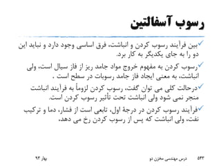 ‫آسفالتین‬ ‫رسوب‬
‫نب‬ ‫و‬ ‫دارد‬ ‫وجود‬ ‫اساسى‬ ‫فرق‬ ،‫انباشت‬ ‫و‬ ‫کردن‬ ‫رسوب‬ ‫فرآیند‬ ‫بین‬‫این‬ ‫اید‬
‫برد‬ ‫کار‬ ‫به‬ ‫یکدیگر‬ ‫جاى‬ ‫به‬ ‫را‬ ‫دو‬.
‫ولى‬ ،‫است‬ ‫سیال‬ ‫فاز‬ ‫از‬ ‫ریز‬ ‫جامد‬ ‫مواد‬ ‫خروج‬ ‫مفهوم‬ ‫به‬ ‫کردن‬ ‫رسوب‬
‫جامد‬ ‫فاز‬ ‫ایجاد‬ ‫معنى‬ ‫به‬ ،‫انباشت‬‫است‬ ‫سطح‬ ‫در‬ ‫رسوبات‬.
‫انباش‬ ‫فرآیند‬ ‫به‬ ً‫ا‬‫لزوم‬ ‫کردن‬ ‫رسوب‬ ،‫گفت‬ ‫توان‬ ‫مى‬ ‫کلى‬ ‫درحالت‬‫ت‬
‫است‬ ‫کردن‬ ‫رسوب‬ ‫تأثیر‬ ‫تحت‬ ‫انباشت‬ ‫ولى‬ ‫شود‬ ‫نمى‬ ‫منجر‬.
‫فرآیند‬‫ترکی‬ ‫و‬ ‫دما‬ ،‫فشار‬ ‫از‬ ‫است‬ ‫تابعى‬ ،‫اول‬ ‫درجة‬ ‫در‬ ‫کردن‬ ‫رسوب‬‫ب‬
‫دهد‬ ‫مى‬ ‫رخ‬ ‫کردن‬ ‫رسوب‬ ‫از‬ ‫پس‬ ‫که‬ ‫انباشت‬ ‫ولى‬ ،‫نفت‬،
‫بهار‬93 ‫دو‬ ‫مخزن‬ ‫مهندسی‬ ‫درس‬ 543
 