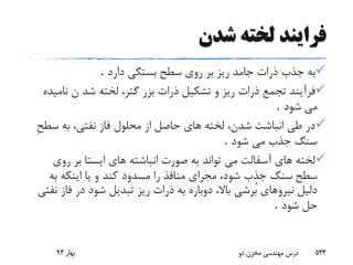 ‫شدن‬ ‫لخته‬ ‫فرایند‬
‫جامد‬ ‫ذرات‬ ‫جذب‬ ‫به‬‫دارد‬ ‫بستگى‬ ‫سطح‬ ‫روى‬ ‫بر‬ ‫ریز‬.
‫نا‬ ‫ن‬ ‫شد‬ ‫لخته‬ ،‫گتر‬ ‫بزر‬ ‫ذرات‬ ‫تشکیل‬ ‫و‬ ‫ریز‬ ‫ذرات‬ ‫تجمع‬ ‫فرآیند‬‫میده‬
‫شود‬ ‫مى‬.
‫س‬ ‫به‬ ،‫نفتى‬ ‫فاز‬ ‫محلول‬ ‫از‬ ‫حاصل‬ ‫هاى‬ ‫لخته‬ ،‫شدن‬ ‫انباشت‬ ‫طى‬ ‫در‬ِ‫ح‬‫ط‬
‫شود‬ ‫مى‬ ‫جذب‬ ‫سنگ‬.
‫رو‬ ‫بر‬ ‫ایستا‬ ‫هاى‬ ‫انباشته‬ ‫صورت‬ ‫به‬ ‫تواند‬ ‫مى‬ ‫آسفالت‬ ‫هاى‬ ‫لخته‬‫ى‬
‫سطح‬‫به‬ ‫اینکه‬ ‫یا‬ ‫و‬ ‫کند‬ ‫مسدود‬ ‫را‬ ‫منافذ‬ ‫مجراى‬ ،‫شود‬ ‫جذب‬ ‫سنگ‬
‫فا‬ ‫در‬ ‫شود‬ ‫تبدیل‬ ‫ریز‬ ‫ذرات‬ ‫به‬ ‫دوباره‬ ،‫باال‬ ‫ُرشى‬‫ب‬ ‫نیروهاى‬ ‫دلیل‬‫نفتى‬ ‫ز‬
‫شود‬ ‫حل‬.
‫بهار‬93 ‫دو‬ ‫مخزن‬ ‫مهندسی‬ ‫درس‬ 544
 