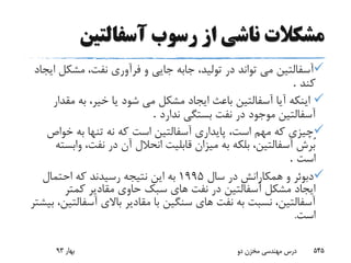 ‫مشکالت‬‫از‬ ‫ناشی‬‫آسفالتین‬ ‫رسوب‬
‫آسفالتین‬‫مشک‬ ،‫نفت‬ ‫فرآورى‬ ‫و‬ ‫جایى‬ ‫جابه‬ ،‫تولید‬ ‫در‬ ‫تواند‬ ‫مى‬‫ایجاد‬ ‫ل‬
‫کند‬.
‫مق‬ ‫به‬ ،‫خیر‬ ‫یا‬ ‫شود‬ ‫مى‬ ‫مشکل‬ ‫ایجاد‬ ‫باعث‬ ‫آسفالتین‬ ‫آیا‬ ‫اینکه‬‫دار‬
‫آسفالتین‬‫ندارد‬ ‫بستگى‬ ‫نفت‬ ‫در‬ ‫موجود‬.
‫خواص‬ ‫به‬ ‫تنها‬ ‫نه‬ ‫که‬ ‫است‬ ‫آسفالتین‬ ‫پایدارى‬ ،‫است‬ ‫مهم‬ ‫که‬ ‫چیزى‬
‫و‬ ،‫نفت‬ ‫در‬ ‫آن‬ ‫انحالل‬ ‫قابلیت‬ ‫میزان‬ ‫به‬ ‫بلکه‬ ،‫آسفالتین‬ ‫ُرش‬‫ب‬‫ابسته‬
‫است‬.
‫همکارانش‬ ‫و‬ ‫دبوئر‬‫سال‬ ‫در‬1995‫احتمال‬ ‫که‬ ‫رسیدند‬ ‫نتیجه‬ ‫این‬ ‫به‬
‫کمتر‬ ‫مقادیر‬ ‫حاوى‬ ‫سبک‬ ‫هاى‬ ‫نفت‬ ‫در‬ ‫آسفالتین‬ ‫مشکل‬ ‫ایجاد‬
‫آسف‬ ‫باالی‬ ‫مقادیر‬ ‫با‬ ‫سنگین‬ ‫هاى‬ ‫نفت‬ ‫به‬ ‫نسبت‬ ،‫آسفالتین‬‫بیشتر‬ ،‫التین‬
‫است‬.
‫بهار‬93 ‫دو‬ ‫مخزن‬ ‫مهندسی‬ ‫درس‬ 545
 