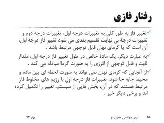 ‫رفتار‬‫فازى‬
‫طور‬ ‫به‬ ‫فاز‬ ‫تغییر‬‫دو‬ ‫درجه‬ ‫تغییرات‬ ،‫اول‬ ‫درجه‬ ‫تغییرات‬ ‫به‬ ‫کلى‬‫و‬ ‫م‬
‫شود‬ ‫مى‬ ‫بندى‬ ‫تقسیم‬ ‫نهایت‬ ‫بى‬ ‫درجة‬ ‫تغییرات‬‫درج‬ ‫فاز‬ ‫تغییر‬،‫اول‬ ‫ه‬
‫باشد‬ ‫مرتبط‬ ‫توجهى‬ ‫قابل‬ ِ‫ن‬‫نها‬ ‫گرماى‬ ‫با‬ ‫که‬ ‫است‬ ‫آن‬.
‫مقدا‬ ،‫اول‬ ‫درجه‬ ‫فاز‬ ‫تغییر‬ ‫طول‬ ‫در‬ ‫خالص‬ ‫مادة‬ ‫یک‬ ،‫دیگر‬ ‫عبارت‬ ‫به‬‫ر‬
‫کند‬ ‫مى‬ ‫مبادله‬ ‫گرما‬ ‫صورت‬ ‫به‬ ‫را‬ ‫انرژى‬ ‫از‬ ‫توجهی‬ ‫قابل‬ ‫و‬ ‫ثابت‬.
‫ماده‬ ‫بین‬ ‫اى‬ ‫لحظه‬ ‫صورت‬ ‫به‬ ‫تواند‬ ‫نمى‬ ‫نهان‬ ‫گرماى‬ ‫که‬ ‫آنجایى‬ ‫از‬‫و‬
‫مخلوط‬ ‫هاى‬ ‫رژیم‬ ‫با‬ ‫اول‬ ‫درجه‬ ‫فاز‬ ‫تغییرات‬ ،‫شود‬ ‫جا‬ ‫جابه‬ ‫محیط‬‫فاز‬
‫را‬ ‫تغییر‬ ،‫سیستم‬ ‫از‬ ‫هایى‬ ‫بخش‬ ،‫آن‬ ‫در‬ ‫که‬ ‫هستند‬ ‫مرتبط‬‫کرده‬ ‫تکمیل‬
‫خیر‬ ‫دیگر‬ ‫برخى‬ ‫و‬ ‫اند‬.
‫بهار‬93 ‫دو‬ ‫مخزن‬ ‫مهندسی‬ ‫درس‬ 550
 