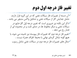 ‫دوم‬ ‫اول‬ ‫درجه‬ ‫فاز‬ ‫تغییر‬
‫دار‬ ‫قرار‬ ‫گروه‬ ‫این‬ ‫در‬ ‫که‬ ‫نفتى‬ ‫سیاالت‬ ‫فاز‬ ‫تغییرات‬ ‫از‬ ‫دسته‬ ‫آن‬،‫ند‬
‫مى‬ ‫متبلور‬ ‫واکس‬ ‫تشکیل‬ ‫و‬ ‫نفتى‬ ‫سیاالت‬ ‫از‬ ‫گاز‬ ‫جدایش‬ ‫شامل‬‫باشد‬.
‫گاز‬ ‫اول‬ ‫درجه‬ ‫تغییر‬ ‫که‬ ‫است‬ ‫ضرورى‬ ‫نیز‬ ‫نکته‬ ‫این‬ ‫ذکر‬-‫در‬ ‫مایع‬
‫مخلوط‬ ‫دیگر‬ ‫و‬ ‫نفتى‬ ‫سیاالت‬‫محدوده‬ ‫در‬ ‫و‬ ‫ثابت‬ ‫دماى‬ ‫در‬ ،‫ها‬‫از‬ ‫اى‬
‫دهد‬ ‫مى‬ ‫رخ‬ ‫فشار‬.
‫ش‬ ‫مى‬ ‫نامیده‬ ‫نیز‬ ‫پیوسته‬ ‫فاز‬ ‫تغییرات‬ ‫که‬ ‫دوم‬ ‫درجه‬ ‫فاز‬ ‫تغییر‬‫با‬ ،‫ود‬
‫نیست‬ ‫همراه‬ ‫اطراف‬ ‫محیط‬ ‫با‬ ‫نهانى‬ ‫گرماى‬ ‫تبادل‬ ‫گونه‬ ‫هیچ‬.
‫رسوب‬ ‫شامل‬ ‫نفتى‬ ‫سیاالت‬ ‫در‬ ‫دوم‬ ‫درجه‬ ‫فاز‬ ‫تغییرات‬ ‫هاى‬ ‫مثال‬
‫بهار‬93 ‫دو‬ ‫مخزن‬ ‫مهندسی‬ ‫درس‬ 551
 