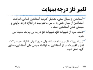 ‫بینهایت‬ ‫درجه‬ ‫فاز‬ ‫تغییر‬
‫فض‬ ‫آسفالتین‬ ‫کلوئید‬ ‫تشکیل‬ ،‫نفتى‬ ‫سیال‬ ‫از‬ ‫آسفالتین‬‫انباشت‬ ،‫ایى‬
‫برا‬ ‫ذرات‬ ‫اندازه‬ ‫در‬ ‫محدودیت‬ ‫لیل‬ ‫د‬ ‫به‬ ‫نفتى‬ ‫سیال‬ ‫از‬ ‫آسفالتین‬‫و‬ ‫ونى‬
‫است‬ ‫آسفالتین‬ ‫شدن‬ ‫میسلى‬.
‫نامیده‬ ‫نهایت‬ ‫بى‬ ‫درجه‬ ‫فاز‬ ‫تغییرات‬ ،‫فاز‬ ‫تغییرات‬ ‫از‬ ‫سوم‬ ‫دسته‬‫مى‬
‫شود‬.
‫ندارند‬ ‫تقارنى‬ ‫هیچ‬ ‫ولى‬ ،‫هستند‬ ‫پیوسته‬ ،‫فاز‬ ‫تغییرات‬ ‫این‬.‫سیاالت‬ ‫در‬
‫میسل‬ ‫انباشته‬ ‫به‬ ‫آسفالتین‬ ‫از‬ ‫فاز‬ ‫تغییرات‬ ،‫نفتى‬‫این‬ ‫به‬ ،‫آسفالتین‬ ‫هاى‬
‫دارد‬ ‫تعلق‬ ‫گروه‬.
‫بهار‬93 ‫دو‬ ‫مخزن‬ ‫مهندسی‬ ‫درس‬ 552
 