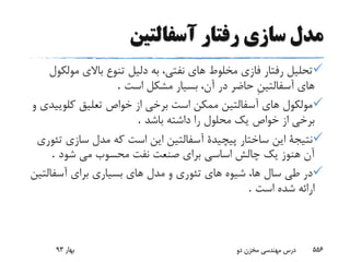 ‫آسفالتین‬ ‫رفتار‬ ‫سازى‬ ‫مدل‬
‫مول‬ ‫باالى‬ ‫تنوع‬ ‫دلیل‬ ‫به‬ ،‫نفتى‬ ‫هاى‬ ‫مخلوط‬ ‫فازى‬ ‫رفتار‬ ‫تحلیل‬‫کول‬
‫هاى‬‫است‬ ‫مشکل‬ ‫بسیار‬ ،‫آن‬ ‫در‬ ‫حاضر‬ ِ‫ن‬‫آسفالتی‬.
‫کلوی‬ ‫تعلیق‬ ‫خواص‬ ‫از‬ ‫برخى‬ ‫است‬ ‫ممکن‬ ‫آسفالتین‬ ‫هاى‬ ‫مولکول‬‫و‬ ‫یدى‬
‫باشد‬ ‫داشته‬ ‫را‬ ‫محلول‬ ‫یک‬ ‫خواص‬ ‫از‬ ‫برخى‬.
‫سازى‬ ‫مدل‬ ‫که‬ ‫است‬ ‫این‬ ‫آسفالتین‬ ‫پیچیدة‬ ‫ساختار‬ ‫این‬ ‫نتیجة‬‫تئورى‬
‫شود‬ ‫مى‬ ‫محسوب‬ ‫نفت‬ ‫صنعت‬ ‫براى‬ ‫اساسى‬ ‫چالش‬ ‫یک‬ ‫هنوز‬ ‫آن‬.
‫براى‬ ‫بسیارى‬ ‫هاى‬ ‫مدل‬ ‫و‬ ‫تئورى‬ ‫هاى‬ ‫شیوه‬ ،‫ها‬ ‫سال‬ ‫طى‬ ‫در‬‫آسفالت‬‫ین‬
‫است‬ ‫شده‬ ‫ارائه‬.
‫بهار‬93 ‫دو‬ ‫مخزن‬ ‫مهندسی‬ ‫درس‬ 556
 
