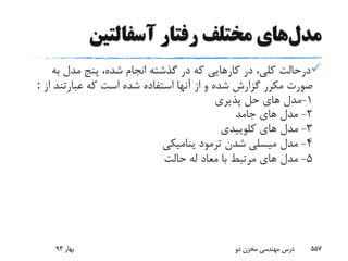 ‫مدل‬‫رفتار‬ ‫مختلف‬ ‫های‬‫آسفالتین‬
‫به‬ ‫مدل‬ ‫پنج‬ ،‫شده‬ ‫انجام‬ ‫گذشته‬ ‫در‬ ‫که‬ ‫کارهایى‬ ‫در‬ ،‫کلى‬ ‫درحالت‬
‫ا‬ ‫عبارتند‬ ‫که‬ ‫است‬ ‫شده‬ ‫استفاده‬ ‫آنها‬ ‫از‬ ‫و‬ ‫شده‬ ‫گزارش‬ ‫مکرر‬ ‫صورت‬‫ز‬:
1-‫پذیرى‬ ‫حل‬ ‫هاى‬ ‫مدل‬
2-‫جامد‬ ‫هاى‬ ‫مدل‬
3-‫کلوییدى‬ ‫هاى‬ ‫مدل‬
4-‫ینامیکى‬ ‫ترمود‬ ‫شدن‬ ‫میسلى‬ ‫مدل‬
5-‫حالت‬ ‫له‬ ‫معاد‬ ‫با‬ ‫مرتبط‬ ‫هاى‬ ‫مدل‬
‫بهار‬93 ‫دو‬ ‫مخزن‬ ‫مهندسی‬ ‫درس‬ 557
 