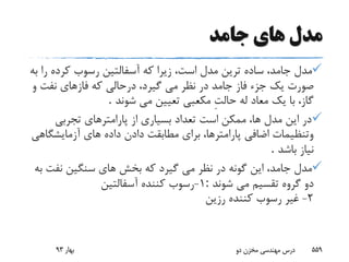 ‫جامد‬ ‫هاى‬ ‫مدل‬
‫ر‬ ‫کرده‬ ‫رسوب‬ ‫آسفالتین‬ ‫که‬ ‫زیرا‬ ،‫است‬ ‫مدل‬ ‫ترین‬ ‫ساده‬ ،‫جامد‬ ‫مدل‬‫به‬ ‫ا‬
‫جامد‬ ‫فاز‬ ‫جزء‬ ‫یک‬ ‫صورت‬‫و‬ ‫نفت‬ ‫فازهاى‬ ‫که‬ ‫درحالى‬ ،‫گیرد‬ ‫مى‬ ‫نظر‬ ‫در‬
‫شوند‬ ‫مى‬ ‫تعیین‬ ‫مکعبى‬ ِ‫ت‬‫حال‬ ‫له‬ ‫معاد‬ ‫یک‬ ‫با‬ ،‫گاز‬.
‫تجربى‬ ‫پارامترهاى‬ ‫از‬ ‫بسیارى‬ ‫تعداد‬ ‫است‬ ‫ممکن‬ ،‫ها‬ ‫مدل‬ ‫این‬ ‫در‬
‫آزمایشگ‬ ‫هاى‬ ‫داده‬ ‫دادن‬ ‫مطابقت‬ ‫براى‬ ،‫پارامترها‬ ‫اضافى‬ ‫وتنظیمات‬‫اهى‬
‫باشد‬ ‫نیاز‬.
‫نفت‬ ‫سنگین‬ ‫هاى‬ ‫بخش‬ ‫که‬ ‫گیرد‬ ‫مى‬ ‫نظر‬ ‫در‬ ‫گونه‬ ‫این‬ ،‫جامد‬ ‫مدل‬‫به‬
‫شوند‬ ‫مى‬ ‫تقسیم‬ ‫گروه‬ ‫دو‬:1-‫آسفالتین‬ ‫کننده‬ ‫رسوب‬
2-‫رزین‬ ‫کننده‬ ‫رسوب‬ ‫غیر‬
‫بهار‬93 ‫دو‬ ‫مخزن‬ ‫مهندسی‬ ‫درس‬ 559
 