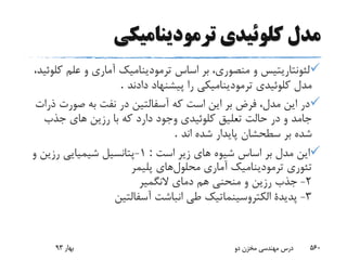 ‫ترمودینامیکى‬ ‫کلوئیدى‬ ‫مدل‬
‫ک‬ ‫علم‬ ‫و‬ ‫آمارى‬ ‫ترمودینامیک‬ ‫اساس‬ ‫بر‬ ،‫منصورى‬ ‫و‬ ‫لئونتاریتیس‬،‫لوئید‬
‫دادند‬ ‫پیشنهاد‬ ‫را‬ ‫ترمودینامیکى‬ ‫کلوئیدى‬ ‫مدل‬.
‫صورت‬ ‫به‬ ‫نفت‬ ‫در‬ ‫آسفالتین‬ ‫که‬ ‫است‬ ‫این‬ ‫بر‬ ‫فرض‬ ،‫مدل‬ ‫این‬ ‫در‬‫ذرات‬
‫جذب‬ ‫هاى‬ ‫رزین‬ ‫با‬ ‫که‬ ‫دارد‬ ‫وجود‬ ‫کلوئیدى‬ ‫تعلیق‬ ‫حالت‬ ‫در‬ ‫و‬ ‫جامد‬
‫اند‬ ‫شده‬ ‫پایدار‬ ‫سطحشان‬ ‫بر‬ ‫شده‬.
‫است‬ ‫زیر‬ ‫هاى‬ ‫شیوه‬ ‫اساس‬ ‫بر‬ ‫مدل‬ ‫این‬:1-‫و‬ ‫رزین‬ ‫شیمیایى‬ ‫پتانسیل‬
‫محلول‬ ‫آمارى‬ ‫ترمودینامیک‬ ‫تئورى‬‫های‬‫پلیمر‬
2-‫هم‬ ‫منحنى‬ ‫و‬ ‫رزین‬ ‫جذب‬‫النگمیر‬ ‫دماى‬
3-‫آسفالتین‬ ‫انباشت‬ ‫طى‬ ‫الکتروسینماتیک‬ ‫پدیدة‬
‫بهار‬93 ‫دو‬ ‫مخزن‬ ‫مهندسی‬ ‫درس‬ 560
 