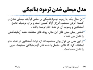 ‫ینامیکى‬ ‫ترمود‬ ‫شدن‬ ‫میسلى‬ ‫مدل‬
‫ش‬ ‫میسلى‬ ‫فرآیند‬ ‫اساس‬ ‫بر‬ ‫ترمودینامیکى‬ ‫چارچوب‬ ‫یک‬ ‫مدل‬ ‫این‬‫و‬ ‫دن‬
‫ت‬ ‫توصیف‬ ‫براى‬ ‫و‬ ‫است‬ ‫گیبس‬ ‫آزاد‬ ِ‫ى‬‫انرژ‬ ِ‫م‬‫مستقی‬ ‫کردن‬ ‫کمینه‬ِ‫ع‬‫جم‬
‫یافت‬ ‫توسعه‬ ‫خام‬ ‫نفت‬ ‫در‬ ‫آن‬ ِ‫ب‬‫رسو‬ ‫و‬ ‫آسفالتین‬.
‫شد‬ ‫مشاهده‬ ‫هاى‬ ‫روند‬ ،‫مدل‬ ‫این‬ ‫هاى‬ ‫بینى‬ ‫پیش‬ ‫تمامى‬‫ه‬‫آزمایشگاه‬‫ى‬
‫دهد‬ ‫مى‬ ‫نشان‬ ‫را‬.
‫نفت‬ ‫در‬ ‫آسفالتین‬ ‫ذرات‬ ‫ازه‬ ‫اند‬ ‫محاسبة‬ ‫براى‬ ‫توان‬ ‫مى‬ ‫مدل‬ ‫این‬ ‫از‬‫خام‬
‫مطابقت‬ ‫آزمایشگاهى‬ ‫هاى‬ ‫داده‬ ‫با‬ ‫حاصل‬ ‫نتایج‬ ‫که‬ ‫کرد‬ ‫استفاده‬‫خ‬‫وبى‬
‫است‬ ‫داده‬ ‫نشان‬ ‫را‬.
‫بهار‬93 ‫دو‬ ‫مخزن‬ ‫مهندسی‬ ‫درس‬ 561
 