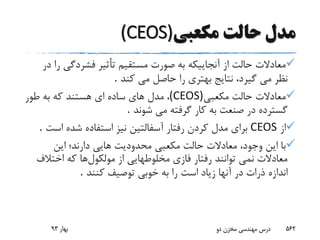‫م‬‫دل‬‫مکعبى‬ ‫حالت‬(CEOS)
‫فشردگى‬ ‫تأثیر‬ ‫مستقیم‬ ‫صورت‬ ‫به‬ ‫آنجاییکه‬ ‫از‬ ‫حالت‬ ‫معادالت‬‫در‬ ‫را‬
‫نظر‬‫کند‬ ‫مى‬ ‫حاصل‬ ‫را‬ ‫بهترى‬ ‫نتایج‬ ،‫گیرد‬ ‫مى‬.
‫مکعبى‬ ‫حالت‬ ‫معادالت‬(CEOS)،‫طور‬ ‫به‬ ‫که‬ ‫هستند‬ ‫اى‬ ‫ساده‬ ‫هاى‬ ‫مدل‬
‫شوند‬ ‫مى‬ ‫گرفته‬ ‫کار‬ ‫به‬ ‫صنعت‬ ‫در‬ ‫گسترده‬.
‫از‬CEOS‫اس‬ ‫شده‬ ‫استفاده‬ ‫نیز‬ ‫آسفالتین‬ ‫رفتار‬ ‫کردن‬ ‫مدل‬ ‫براى‬‫ت‬.
‫این‬ ‫دارند؛‬ ‫هایی‬ ‫محدودیت‬ ‫مکعبى‬ ‫حالت‬ ‫معادالت‬ ،‫وجود‬ ‫این‬ ‫با‬
‫مولکول‬ ‫از‬ ‫مخلوطهایى‬ ‫فازى‬ ‫رفتار‬ ‫توانند‬ ‫نمى‬ ‫معادالت‬‫اختال‬ ‫که‬ ‫ها‬‫ف‬
‫اندازه‬‫کنند‬ ‫توصیف‬ ‫خوبى‬ ‫به‬ ‫را‬ ‫است‬ ‫زیاد‬ ‫آنها‬ ‫در‬ ‫ذرات‬.
‫بهار‬93 ‫دو‬ ‫مخزن‬ ‫مهندسی‬ ‫درس‬ 562
 