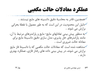 ‫عملکرد‬‫معادال‬‫ت‬‫حالت‬‫مکعبی‬
‫نیستند‬ ‫مایع‬ ‫هاى‬ ‫دانسیته‬ ‫دقیق‬ ‫محاسبة‬ ‫به‬ ‫قادر‬ ،‫همچنین‬.
‫بحران‬ ‫نقطة‬ ‫با‬ ‫معمول‬ ‫طور‬ ‫به‬ ‫که‬ ‫است‬ ‫این‬ ‫در‬ ‫محدودیت‬ ‫این‬ ‫دلیل‬‫ى‬
‫شوند‬ ‫مى‬ ‫برازش‬.
‫مایع‬ ‫تعادلهاى‬ ‫بینى‬ ‫پیش‬ ‫منظور‬ ‫به‬-،‫آن‬ ‫با‬ ‫مرتبط‬ ‫پارامترهاى‬ ‫و‬ ‫مایع‬
‫براى‬ ‫مایع‬ ‫دانسیتة‬ ‫دقیق‬ ‫سازى‬ ‫مدل‬ ،‫پذیرى‬ ‫حل‬ ‫پارامترهاى‬ ‫مانند‬
‫است‬ ‫ضرورى‬ ‫حالت‬ ‫معادله‬.
‫م‬ ‫فاز‬ ‫دانسیتة‬ ‫با‬ ‫که‬ ‫مکعبى‬ ‫حالت‬ ‫معادالت‬ ‫که‬ ‫است‬ ‫شده‬ ‫مشاهده‬‫ایع‬
‫به‬ ‫عملکرد‬ ،‫فازى‬ ‫رفتار‬ ‫هاى‬ ‫داده‬ ‫بینى‬ ‫پیش‬ ‫در‬ ،‫شوند‬ ‫مى‬ ‫برازش‬‫ترى‬
‫دارند‬.
‫بهار‬93 ‫دو‬ ‫مخزن‬ ‫مهندسی‬ ‫درس‬ 563
 