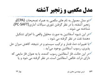 ‫آشفته‬ ‫زنجیر‬ ‫و‬ ‫مکعبی‬ ‫مدل‬
‫تصحیحات‬ ‫همراه‬ ‫به‬ ‫مکعبى‬ ‫هاى‬ ‫نام‬ ‫به‬ ‫معمول‬ ‫مدل‬ ‫دو‬(CPA)‫و‬
‫آمارى‬ ‫سیاالت‬ ‫تئورى‬ ‫گرفتن‬ ‫نظر‬ ‫در‬ ‫با‬ ،‫آشفته‬ ‫زنجیر‬(PC-SAFT)،
‫شوند‬ ‫مى‬ ‫شناخته‬.
‫تشکی‬ ‫اجزاى‬ ‫با‬ ‫واقعى‬ ِ‫ل‬‫محلو‬ ‫صورت‬ ‫به‬ ‫آسفالتین‬ ‫شیوه‬ ‫این‬ ‫در‬‫ل‬
‫شود‬ ‫مى‬ ‫گرفته‬ ‫نظر‬ ‫در‬ ‫نفت‬ ‫دهندة‬.
‫می‬ ‫کاهش‬ ،‫نتیجه‬ ‫در‬ ‫و‬ ‫سیستم‬ ‫ترکیب‬ ‫و‬ ‫فشار‬ ،‫دما‬ ‫تغییرات‬ ‫با‬‫حل‬ ‫زان‬
‫می‬ ‫بوجود‬ ‫آسفالتین‬ ‫رسوب‬ ،‫پذیرى‬‫آی‬‫د‬.
‫مایع‬ ‫فاز‬ ‫عنوان‬ ‫به‬ ‫یا‬ ،‫کننده‬ ‫رسوب‬ ِ‫ن‬‫آسفالتی‬ ‫فاز‬ ،‫حالت‬ ‫این‬ ‫در‬‫که‬ ‫ى‬
‫شود‬ ‫مى‬ ‫گرفته‬ ‫نظر‬ ‫در‬ ،‫است‬ ‫آسفالتین‬ ‫خالص‬ ‫ذرات‬ ‫داراى‬‫یا‬ ‫و‬
‫بهار‬93 ‫دو‬ ‫مخزن‬ ‫مهندسی‬ ‫درس‬ 564
 