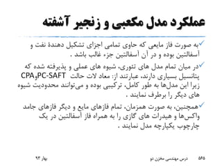 ‫آشفت‬ ‫زنجیر‬ ‫و‬ ‫مکعبی‬ ‫مدل‬ ‫عملکرد‬‫ه‬
‫به‬‫و‬ ‫نفت‬ ‫دهندة‬ ‫تشکیل‬ ‫اجزاى‬ ‫تمامى‬ ‫حاوى‬ ‫که‬ ‫مایعى‬ ‫فاز‬ ‫صورت‬
‫باشد‬ ‫غالب‬ ‫جزء‬ ‫آسفالتین‬ ‫آن‬ ‫در‬ ‫و‬ ‫بوده‬ ‫آسفالتین‬.
‫ک‬ ‫شده‬ ‫پذیرفته‬ ‫و‬ ‫عملى‬ ‫هاى‬ ‫شیوه‬ ،‫تئورى‬ ‫هاى‬ ‫مدل‬ ‫تمام‬ ‫میان‬ ‫در‬‫ه‬
‫از‬ ‫عبارتند‬ ،‫دارند‬ ‫بسیارى‬ ‫پتانسیل‬:‫حالت‬ ‫الت‬ ‫معاد‬PC-SAFT‫و‬CPA
‫مدل‬ ‫این‬ ‫زیرا‬‫می‬ ‫و‬ ‫بوده‬ ‫ترکیبى‬ ،‫کامل‬ ‫طور‬ ‫به‬ ‫ها‬‫محدودیت‬ ‫توانند‬‫شیوه‬
‫نمایند‬ ‫برطرف‬ ‫را‬ ‫دیگر‬ ‫هاى‬.
‫جامد‬ ‫فازهاى‬ ‫دیگر‬ ‫و‬ ‫مایع‬ ‫فازهاى‬ ‫تمام‬ ،‫همزمان‬ ‫صورت‬ ‫به‬ ،‫همچنین‬
‫واکس‬‫فاز‬ ‫همراه‬ ‫به‬ ‫را‬ ‫گازى‬ ‫هاى‬ ‫هیدرات‬ ‫و‬ ‫ها‬‫یک‬ ‫در‬ ‫آسفالتین‬
‫چارچوب‬‫نمایند‬ ‫مدل‬ ‫یکپارچه‬.
‫بهار‬93 ‫دو‬ ‫مخزن‬ ‫مهندسی‬ ‫درس‬ 565
 