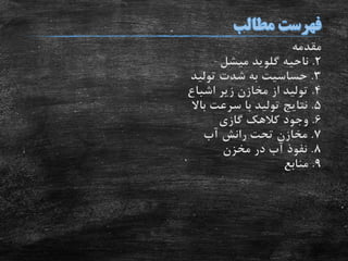 ‫مقدمه‬
2.‫ناحیه‬‫گلوید‬‫میشل‬
3.‫تولید‬ ‫شدت‬ ‫به‬ ‫حساسیت‬
4.‫اشباع‬ ‫زیر‬ ‫مخازن‬ ‫از‬ ‫تولید‬
5.‫باال‬ ‫سرعت‬ ‫با‬ ‫تولید‬ ‫نتایج‬
6.‫گازی‬ ‫کالهک‬ ‫وجود‬
7.‫آب‬ ‫رانش‬ ‫تحت‬ ‫مخازن‬
8.‫مخزن‬ ‫در‬ ‫آب‬ ‫نفوذ‬
9.‫منابع‬
 
