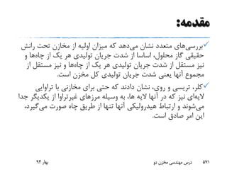 ‫مقدمه‬:
‫بررسی‬‫های‬‫می‬ ‫نشان‬ ‫متعدد‬‫رانش‬ ‫تحت‬ ‫مخازن‬ ‫از‬ ‫اولیه‬ ‫میزان‬ ‫که‬ ‫دهد‬
‫چاه‬ ‫از‬ ‫یک‬ ‫هر‬ ‫تولیدی‬ ‫جریان‬ ‫شدت‬ ‫از‬ ‫اساسا‬ ،‫محلول‬ ‫گاز‬ ‫حقیقی‬‫و‬ ‫ها‬
‫چاه‬ ‫از‬ ‫یک‬ ‫هر‬ ‫تولیدی‬ ‫جریان‬ ‫شدت‬ ‫از‬ ‫مستقل‬ ‫نیز‬‫مستقل‬ ‫نیز‬ ‫و‬ ‫ها‬‫از‬
‫است‬ ‫مخزن‬ ‫کل‬ ‫تولیدی‬ ‫جریان‬ ‫شدت‬ ‫یعنی‬ ‫آنها‬ ‫مجموع‬.
،‫کلر‬‫تریسی‬‫تراوای‬ ‫با‬ ‫مخازنی‬ ‫برای‬ ‫حتی‬ ‫که‬ ‫دادند‬ ‫نشان‬ ،‫روی‬ ‫و‬‫ی‬
‫الیه‬‫ای‬‫مرزهای‬ ‫وسیله‬ ‫به‬ ،‫ها‬ ‫الیه‬ ‫آنها‬ ‫در‬ ‫که‬ ‫نیز‬‫غیرتراوا‬‫یکدی‬ ‫از‬‫جدا‬ ‫گر‬
‫می‬‫می‬ ‫صورت‬ ‫چاه‬ ‫طریق‬ ‫از‬ ‫تنها‬ ‫آنها‬ ‫هیدرولیکی‬ ‫ارتباط‬ ‫و‬ ‫شوند‬‫گی‬،‫رد‬
‫است‬ ‫صادق‬ ‫امر‬ ‫این‬.
‫بهار‬93 ‫دو‬ ‫مخزن‬ ‫مهندسی‬ ‫درس‬ 571
 