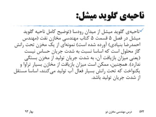 ‫ناحیه‬‫ی‬‫گلوید‬‫میشل‬:
‫ناحیه‬‫ی‬‫گلوید‬‫میدان‬ ‫از‬ ‫میشل‬‫رودسا‬(‫ناحیه‬ ‫کامل‬ ‫توضیح‬‫گلو‬‫ید‬
‫فصل‬ ‫در‬ ‫میشل‬5‫قسمت‬5‫نفت‬ ‫مخازن‬ ‫مهندسی‬ ‫کتاب‬(‫مهندس‬
‫بنیادی‬ ‫احمدرضا‬)‫است‬ ‫شده‬ ‫آورده‬)‫نمونه‬‫ای‬‫رانش‬ ‫تحت‬ ‫مخزن‬ ‫یک‬ ‫از‬
‫نیست‬ ‫حساس‬ ‫جریان‬ ‫شدت‬ ‫به‬ ‫نسبت‬ ‫اساسا‬ ‫که‬ ‫است‬ ‫محلول‬ ‫گاز‬
(‫بستگ‬ ‫مخزن‬ ‫از‬ ‫تولید‬ ‫جریان‬ ‫شدت‬ ‫به‬ ،‫آن‬ ‫بازیافت‬ ‫میزان‬ ‫یعنی‬‫ی‬
‫ندارد‬.)‫و‬ ‫تراوا‬ ‫بسیار‬ ‫مخازن‬ ‫از‬ ‫بازیافت‬ ‫میزان‬ ‫است‬ ‫ممکن‬ ،‫همچنین‬
‫می‬ ‫تولید‬ ‫آب‬ ‫فعال‬ ‫بسیار‬ ‫رانش‬ ‫تحت‬ ‫که‬ ‫یکنواخت‬‫اساس‬ ،‫کنند‬‫مستقل‬ ‫ا‬
‫باشد‬ ‫تولید‬ ‫جریان‬ ‫شدت‬ ‫از‬.
‫بهار‬93 ‫دو‬ ‫مخزن‬ ‫مهندسی‬ ‫درس‬ 572
 