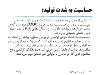 ‫تولید‬ ‫شدت‬ ‫به‬ ‫حساسیت‬:
‫حساس‬ ‫تولید‬ ‫جریان‬ ‫شدت‬ ‫به‬ ‫نسبت‬ ‫وضوح‬ ‫به‬ ،‫مخازن‬ ‫از‬ ‫بسیاری‬
‫می‬‫جریان‬ ‫شدت‬ ‫بیشینه‬ ،‫ها‬ ‫آن‬ ‫برای‬ ‫و‬ ‫باشند‬(MER)‫در‬ ‫که‬ ‫دارد‬ ‫وجود‬
‫شدت‬‫جریان‬‫های‬‫نفت‬ ‫بازیافت‬ ‫نهایی‬ ‫میزان‬ ،‫آن‬ ‫از‬ ‫باالتر‬ ‫تولیدی‬‫عمال‬ ،
‫می‬ ‫شدیدی‬ ‫کاهش‬ ‫دچار‬‫گردد‬.
‫اس‬ ‫آن‬ ‫بیانگر‬ ،‫مخازن‬ ‫برخی‬ ‫در‬ ‫تولیدی‬ ‫جریان‬ ‫شدت‬ ‫به‬ ‫حساسیت‬‫که‬ ‫ت‬
‫مکانیزم‬ ‫مخازن‬ ‫این‬ ‫در‬(‫هایی‬)‫قادر‬ ‫زمان‬ ‫از‬ ‫دوره‬ ‫یک‬ ‫در‬ ‫که‬ ‫است‬ ‫حاکم‬
‫هستند‬ ‫مخزن‬ ‫جای‬ ‫در‬ ‫نفت‬ ‫بازیافت‬ ‫در‬ ‫توجه‬ ‫قابل‬ ‫افزایش‬ ‫به‬.‫این‬
‫مکانیزم‬‫ها‬‫از‬ ‫عبارت‬(‫الف‬)،‫آب‬ ‫جزئی‬ ‫رانش‬(‫ب‬)‫گرانشی‬ ‫تفکیک‬‫و‬(‫ج‬)
‫می‬ ‫موثر‬ ‫همگن‬ ‫غیر‬ ‫تراوایی‬ ‫با‬ ‫مخازن‬ ‫در‬ ‫که‬ ‫هایی‬ ‫مکانیزم‬‫باشند‬.
‫بهار‬93 ‫دو‬ ‫مخزن‬ ‫مهندسی‬ ‫درس‬ 573
 