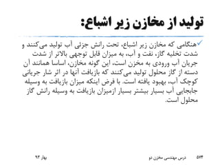 ‫اشباع‬ ‫زیر‬ ‫مخازن‬ ‫از‬ ‫تولید‬:
‫می‬ ‫تولید‬ ‫آب‬ ‫جزئی‬ ‫رانش‬ ‫تحت‬ ،‫اشباع‬ ‫زیر‬ ‫مخازن‬ ‫که‬ ‫هنگامی‬‫کن‬‫و‬ ‫ند‬
‫شد‬ ‫از‬ ‫باالتر‬ ‫توجهی‬ ‫قابل‬ ‫میزان‬ ‫به‬ ،‫آب‬ ‫و‬ ‫نفت‬ ،‫گاز‬ ‫تخلیه‬ ‫شدت‬‫ت‬
‫آن‬ ‫همانند‬ ‫اساسا‬ ،‫مخازن‬ ‫گونه‬ ‫این‬ ،‫است‬ ‫مخزن‬ ‫به‬ ‫ورودی‬ ‫آب‬ ‫جریان‬
‫می‬ ‫تولید‬ ‫محلول‬ ‫گاز‬ ‫از‬ ‫دسته‬‫ج‬ ‫شار‬ ‫اثر‬ ‫در‬ ‫آنها‬ ‫بازیافت‬ ‫که‬ ‫کنند‬‫ریانی‬
‫است‬ ‫یافته‬ ‫بهبود‬ ،‫آب‬ ‫کوچک‬.‫ب‬ ‫بازیافت‬ ‫میزان‬ ‫اینکه‬ ‫فرض‬ ‫با‬‫وسیله‬ ‫ه‬
‫بسیار‬ ‫بیشتر‬ ‫بسیار‬ ‫آب‬ ‫جابجایی‬‫ازمیزان‬‫وسیل‬ ‫به‬ ‫بازیافت‬‫گاز‬ ‫رانش‬ ‫ه‬
‫است‬ ‫محلول‬.
‫بهار‬93 ‫دو‬ ‫مخزن‬ ‫مهندسی‬ ‫درس‬ 574
 