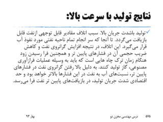 ‫باال‬ ‫سرعت‬ ‫با‬ ‫تولید‬ ‫نتایج‬:
‫تولید‬‫باشدت‬‫باال‬ ‫جریان‬.‫توجهی‬ ‫قابل‬ ‫مقادیر‬ ‫اتالف‬ ‫سبب‬‫ازنف‬‫ت‬‫قابل‬
‫می‬ ‫بازیافت‬‫گردد‬.‫نف‬ ‫مورد‬ ‫نفتی‬ ‫ناحیه‬ ‫تمام‬ ‫انجام‬ ‫سر‬ ‫که‬ ‫آنجا‬ ‫تا‬‫آب‬ ‫وذ‬
‫می‬ ‫قرار‬‫گیرد‬.‫کاهش‬ ‫و‬ ‫نفت‬ ‫گرانروی‬ ‫افزایش‬ ‫نتیجه‬ ‫در‬ ،‫اتالف‬ ‫این‬
‫زود‬ ‫رسیدن‬ ‫فرا‬ ‫همچنین‬ ‫و‬ ‫تر‬ ‫پایین‬ ‫فشارهای‬ ‫در‬ ‫آن‬ ‫حجمی‬ ‫ضریب‬
‫فرازآو‬ ‫عملیات‬ ‫وسیله‬ ‫به‬ ‫باید‬ ‫که‬ ‫است‬ ‫هایی‬ ‫چاه‬ ‫ترک‬ ‫زمان‬ ‫هنگام‬‫ری‬
‫کنند‬ ‫تولید‬ ‫گاز‬ ،‫مصنوعی‬.‫د‬ ‫نفت‬ ‫گرانروی‬ ‫رفتن‬ ‫باال‬ ‫دلیل‬ ‫به‬‫فشارهای‬ ‫ر‬
،‫تر‬ ‫پایین‬‫نسبت‬‫های‬‫بو‬ ‫خواهد‬ ‫باالتر‬ ‫فشارها‬ ‫این‬ ‫در‬ ‫نفت‬ ‫به‬ ‫آب‬‫حد‬ ‫و‬ ‫د‬
‫در‬ ،‫تولید‬ ‫جریان‬ ‫شدت‬ ‫اقتصادی‬‫بازیافت‬‫های‬‫ف‬ ‫نفت‬ ‫تر‬ ‫پایین‬‫می‬ ‫را‬‫رسد‬.
‫بهار‬93 ‫دو‬ ‫مخزن‬ ‫مهندسی‬ ‫درس‬ 575
 