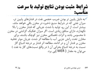 ‫س‬ ‫با‬ ‫تولید‬ ‫نتایج‬ ‫بودن‬ ‫مثبت‬ ‫شرایط‬‫رعت‬
‫مناسب‬:
‫فشار‬ ‫در‬ ‫نفت‬ ‫حجمی‬ ‫ضریب‬ ‫بودن‬ ‫تر‬ ‫پایین‬ ‫دلیل‬ ‫به‬‫پایین‬ ‫های‬،‫تر‬
،‫ماند‬ ‫خواهد‬ ‫باقی‬ ‫مخزن‬ ‫در‬ ‫ذخیره‬ ‫منبع‬ ‫شرایط‬ ‫در‬ ‫که‬ ‫نفتی‬ ‫میزان‬
‫است‬ ‫بیشتر‬.‫ر‬ ‫مخزن‬ ‫فشار‬ ‫که‬ ‫جریانی‬ ‫شدت‬ ‫با‬ ‫تولید‬ ،‫رو‬ ‫این‬ ‫از‬‫باال‬ ‫ا‬
‫نگهدارد‬‫است‬ ‫زیادی‬ ‫منافع‬ ‫دارای‬ ،.‫در‬ ‫گرانشی‬ ‫تفکیک‬ ‫میزان‬ ‫اگر‬‫مخزن‬
‫برای‬ ،‫باشند‬ ‫کوچک‬ ‫نیز‬ ‫مخزن‬ ‫ناهمگنی‬ ‫اثرات‬ ‫و‬ ‫باشد‬ ‫محسوس‬ ‫نا‬
‫تخلی‬ ‫موثر‬ ‫جریان‬ ‫شدت‬ ‫اثر‬ ‫مطالعه‬ ‫با‬ ،‫آب‬ ‫جزیی‬ ‫رانش‬ ‫تحت‬ ‫مخازن‬‫ه‬
‫گاز‬ ‫اشباع‬ ‫درجه‬ ‫بر‬ ‫فشار‬ ‫اثر‬ ‫مطالعه‬ ،‫ادامه‬ ‫در‬ ‫و‬ ‫آن‬ ‫فشار‬ ‫بر‬ ‫مخزن‬
‫آن‬ ‫بحرانی‬ ‫اشباع‬ ‫درجه‬ ‫به‬ ‫نسبت‬(‫واقع‬ ‫در‬‫نسبت‬‫های‬‫نف‬ ‫به‬ ‫گاز‬‫ت‬)
‫می‬‫مقدار‬ ‫به‬ ‫توان‬( MER )‫برد‬ ‫پی‬.
‫بهار‬93 ‫دو‬ ‫مخزن‬ ‫مهندسی‬ ‫درس‬ 576
 