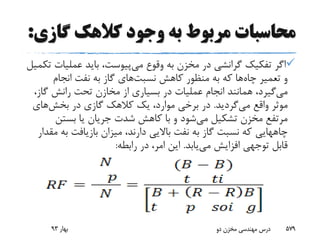 ‫گاز‬ ‫کالهک‬ ‫وجود‬ ‫به‬ ‫مربوط‬ ‫محاسبات‬‫ی‬:
‫وقوع‬ ‫به‬ ‫مخزن‬ ‫در‬ ‫گرانشی‬ ‫تفکیک‬ ‫اگر‬‫می‬‫پیوست‬‫عملی‬ ‫باید‬ ،‫تکمیل‬ ‫ات‬
‫چاه‬ ‫تعمیر‬ ‫و‬‫کاهش‬ ‫منظور‬ ‫به‬ ‫که‬ ‫ها‬‫نسبت‬‫های‬‫انجام‬ ‫نفت‬ ‫به‬ ‫گاز‬
‫می‬‫گا‬ ‫رانش‬ ‫تحت‬ ‫مخازن‬ ‫از‬ ‫بسیاری‬ ‫در‬ ‫عملیات‬ ‫انجام‬ ‫همانند‬ ،‫گیرد‬،‫ز‬
‫واقع‬ ‫موثر‬‫می‬‫گردید‬.‫در‬ ‫گازی‬ ‫کالهک‬ ‫یک‬ ،‫موارد‬ ‫برخی‬ ‫در‬‫بخش‬‫های‬
‫می‬ ‫تشکیل‬ ‫مخزن‬ ‫مرتفع‬‫بستن‬ ‫یا‬ ‫جریان‬ ‫شدت‬ ‫کاهش‬ ‫با‬ ‫و‬ ‫شود‬
‫چاههایی‬‫ب‬ ‫بازیافت‬ ‫میزان‬ ،‫دارند‬ ‫باالیی‬ ‫نفت‬ ‫به‬ ‫گاز‬ ‫نسبت‬ ‫که‬‫مقدار‬ ‫ه‬
‫می‬ ‫افزایش‬ ‫توجهی‬ ‫قابل‬‫یابد‬.‫رابطه‬ ‫در‬ ،‫امر‬ ‫این‬:
‫بهار‬93 ‫دو‬ ‫مخزن‬ ‫مهندسی‬ ‫درس‬ 579
 