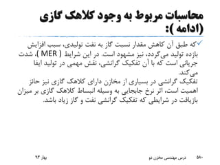 ‫گازی‬ ‫کالهک‬ ‫وجود‬ ‫به‬ ‫مربوط‬ ‫محاسبات‬
(‫ادامه‬:)
‫اف‬ ‫سبب‬ ،‫تولیدی‬ ‫نفت‬ ‫به‬ ‫گاز‬ ‫نسبت‬ ‫مقدار‬ ‫کاهش‬ ‫آن‬ ‫طبق‬ ‫که‬‫زایش‬
‫می‬ ‫تولید‬ ‫بازده‬‫است‬ ‫مشهود‬ ‫نیز‬ ،‫گردد‬.‫شرایط‬ ‫این‬ ‫در‬( MER )‫شدت‬ ،
‫ا‬ ‫تولید‬ ‫در‬ ‫مهمی‬ ‫نقش‬ ،‫گرانشی‬ ‫تفکیک‬ ‫آن‬ ‫با‬ ‫که‬ ‫است‬ ‫جریانی‬‫یفا‬
‫می‬‫کند‬.
‫ح‬ ‫نیز‬ ‫گازی‬ ‫کالهک‬ ‫دارای‬ ‫مخازن‬ ‫از‬ ‫بسیاری‬ ‫در‬ ‫گرانشی‬ ‫تفکیک‬‫ائز‬
‫ب‬ ‫گازی‬ ‫کالهک‬ ‫انبساط‬ ‫وسیله‬ ‫به‬ ‫جابجایی‬ ‫نرخ‬ ‫اثر‬ ،‫است‬ ‫اهمیت‬‫میزان‬ ‫ر‬
‫باش‬ ‫زیاد‬ ‫گاز‬ ‫و‬ ‫نفت‬ ‫گرانشی‬ ‫تفکیک‬ ‫که‬ ‫شرایطی‬ ‫در‬ ‫بازیافت‬‫د‬.
‫بهار‬93 ‫دو‬ ‫مخزن‬ ‫مهندسی‬ ‫درس‬ 580
 