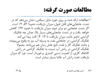 ‫گرفته‬ ‫صورت‬ ‫مطالعات‬:
‫مایل‬ ‫حوزه‬ ‫روی‬ ‫بر‬ ‫شده‬ ‫ارائه‬ ‫مطالعات‬‫سیکس‬‫می‬ ‫نشان‬ ،‫در‬ ‫که‬ ‫دهد‬
‫شدت‬‫جابجایی‬‫های‬،‫بازیافت‬ ‫میزان‬ ،‫قبول‬ ‫قابل‬‫حدودا‬52.4%‫است‬.
‫حدود‬ ‫تا‬ ،‫بازیافت‬ ‫میزان‬ ،‫شود‬ ‫برابر‬ ‫دو‬ ‫جابجایی‬ ‫شدت‬ ‫اگر‬36%‫کاهش‬
‫شدت‬ ‫در‬ ‫و‬ ‫یافت‬ ‫خواهد‬‫جابجایی‬‫های‬‫تفکیک‬ ‫چه‬ ‫چنان‬ ،‫باال‬ ‫بسیار‬
‫تا‬ ‫بازیافت‬ ‫میزان‬ ،‫باشد‬ ‫ناچیز‬ ‫گرانشی‬14.4%‫می‬ ‫پیدا‬ ‫افت‬‫کند‬.
‫وقوع‬ ‫به‬ ‫نیز‬ ‫آب‬ ‫وسیله‬ ‫به‬ ‫نفت‬ ‫جابجایی‬ ‫در‬ ،‫گرانشی‬ ‫تفکیک‬‫می‬‫پیوندد‬
‫می‬ ‫هم‬ ‫زمان‬ ‫عامل‬ ‫تابع‬ ،‫نفت‬ ‫و‬ ‫گاز‬ ‫تفکیک‬ ‫مانند‬ ‫و‬‫باشد‬.‫معموال‬
‫در‬ ‫گرانشی‬ ‫تفکیک‬ ‫به‬ ‫نسبت‬ ‫آب‬ ‫رانش‬ ‫در‬ ‫گرانشی‬ ‫تفکیک‬‫رانش‬
‫میزا‬ ‫که‬ ‫چرا‬ ،‫است‬ ‫برخوردار‬ ‫کمتری‬ ‫نسبی‬ ‫اهمیت‬ ‫از‬ ،‫گازی‬ ‫کالهک‬‫ن‬
‫است‬ ‫بیشتر‬ ‫بسیار‬ ‫غالبا‬ ‫آب‬ ‫رانش‬ ‫تحت‬ ‫بازیافت‬.
‫بهار‬93 ‫دو‬ ‫مخزن‬ ‫مهندسی‬ ‫درس‬ 581
 