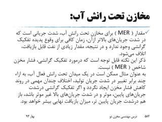 ‫آب‬ ‫رانش‬ ‫تحت‬ ‫مخازن‬:
‫مقدار‬(MER)‫که‬ ‫است‬ ‫جریانی‬ ‫شدت‬ ،‫آب‬ ‫رانش‬ ‫تحت‬ ‫مخازن‬ ‫برای‬
‫شدت‬ ‫در‬‫جریان‬‫های‬‫باالتر‬‫ازآن‬‫تفک‬ ‫پدیده‬ ‫وقوع‬ ‫برای‬ ‫کافی‬ ‫زمان‬ ،‫یک‬
‫بازیاف‬ ‫قابل‬ ‫نفت‬ ‫از‬ ‫زیادی‬ ‫مقدار‬ ،‫نتیجه‬ ‫در‬ ‫و‬ ‫ندارد‬ ‫وجود‬ ‫گرانشی‬،‫ت‬
‫می‬ ‫اتالف‬‫شود‬.
‫ف‬ ،‫گرانشی‬ ‫تفکیک‬ ‫درمورد‬ ‫که‬ ‫است‬ ‫توجه‬ ‫قابل‬ ‫نکته‬ ‫این‬ ‫ذکر‬‫مخزن‬ ‫شار‬
‫شاخص‬(MER)‫نیست‬.
‫ا‬ ‫به‬ ،‫آب‬ ‫فعال‬ ‫رانش‬ ‫تحت‬ ‫میدان‬ ‫یک‬ ‫در‬ ‫است‬ ‫ممکن‬ ‫مثال‬ ‫عنوان‬ ‫به‬‫زاء‬
‫ر‬ ‫در‬ ‫مهمی‬ ‫چندان‬ ‫اختالف‬ ،‫تولید‬ ‫جریان‬ ‫شدت‬ ‫در‬ ‫تغییر‬ ‫برابر‬ ‫چند‬‫وند‬
‫گرانشی‬ ‫تفکیک‬ ‫اگر‬ ‫و‬ ‫نگردد‬ ‫ایجاد‬ ‫مخزن‬ ‫فشار‬ ‫کاهش‬‫درشدت‬
‫جریان‬‫های‬‫شدت‬ ‫در‬ ‫و‬ ‫موثر‬ ،‫پایین‬‫جریان‬‫های‬‫ب‬ ،‫باشد‬ ‫موثر‬ ‫غیر‬ ‫باال‬‫از‬
‫هم‬‫درشدت‬‫ب‬ ‫خواهد‬ ‫بیشر‬ ‫نهایی‬ ‫بازیافت‬ ‫میزان‬ ،‫تر‬ ‫پایین‬ ‫جریان‬‫ود‬.
‫بهار‬93 ‫دو‬ ‫مخزن‬ ‫مهندسی‬ ‫درس‬ 582
 