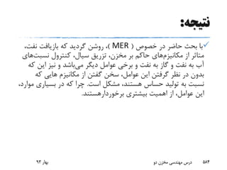‫نتیجه‬:
‫خصوص‬ ‫در‬ ‫حاضر‬ ‫بحث‬ ‫با‬(MER)،‫نفت‬ ‫بازیافت‬ ‫که‬ ‫گردید‬ ‫روشن‬ ،
‫از‬ ‫متاثر‬‫مکانیزم‬‫های‬‫کنترول‬ ،‫سیال‬ ‫تزریق‬ ،‫مخزن‬ ‫بر‬ ‫حاکم‬‫نسب‬‫ت‬‫های‬
‫می‬ ‫دیگر‬ ‫عوامل‬ ‫برخی‬ ‫و‬ ‫نفت‬ ‫به‬ ‫گاز‬ ‫و‬ ‫نفت‬ ‫به‬ ‫آب‬‫ای‬ ‫نیز‬ ‫و‬ ‫باشد‬‫که‬ ‫ن‬
‫ک‬ ‫هایی‬ ‫مکانیزم‬ ‫از‬ ‫گفتن‬ ‫سخن‬ ،‫عوامل‬ ‫این‬ ‫گرفتن‬ ‫نظر‬ ‫در‬ ‫بدون‬‫ه‬
‫است‬ ‫مشکل‬ ،‫هستند‬ ‫حساس‬ ‫تولید‬ ‫به‬ ‫نسبت‬.‫بسیار‬ ‫در‬ ‫که‬ ‫چرا‬،‫موارد‬ ‫ی‬
‫بیشتری‬ ‫اهمیت‬ ‫از‬ ،‫عوامل‬ ‫این‬‫برخوردارهستند‬.
‫بهار‬93 ‫دو‬ ‫مخزن‬ ‫مهندسی‬ ‫درس‬ 584
 