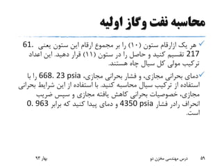 ‫اولیه‬ ‫وگاز‬ ‫نفت‬ ‫محاسبه‬
‫یک‬ ‫هر‬‫ازارقام‬‫ستون‬(10)‫یعنی‬ ‫ستون‬ ‫این‬ ‫ارقام‬ ‫مجموع‬ ‫بر‬ ‫را‬61.
217‫ستون‬ ‫در‬ ‫را‬ ‫حاصل‬ ‫و‬ ‫کنید‬ ‫تقسیم‬(11)‫دهید‬ ‫قرار‬.‫اعداد‬ ‫این‬
‫هستند‬ ‫چاه‬ ‫سیال‬ ‫کل‬ ‫مولی‬ ‫ترکیب‬.
،‫مجازی‬ ‫بحرانی‬ ‫فشار‬ ‫و‬ ،‫مجازی‬ ‫بحرانی‬ ‫دمای‬668. 23 psia‫با‬ ‫را‬
‫کنید‬ ‫محاسبه‬ ‫سیال‬ ‫ترکیب‬ ‫از‬ ‫استفاده‬.‫شر‬ ‫این‬ ‫از‬ ‫استفاده‬ ‫با‬‫بحرانی‬ ‫ایط‬
‫ضریب‬ ‫سپس‬ ‫و‬ ‫مجازی‬ ‫یافته‬ ‫کاهش‬ ‫بحرانی‬ ‫خصوصیات‬ ،‫مجازی‬
‫انحراف‬‫رادر‬‫فشار‬4350 psia‫برابر‬ ‫که‬ ‫کنید‬ ‫پیدا‬ ‫دمای‬ ‫و‬0. 963
‫است‬.
‫بهار‬93 ‫دو‬ ‫مخزن‬ ‫مهندسی‬ ‫درس‬ 59
 