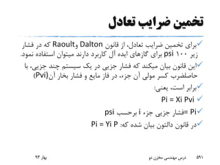 ‫تعادل‬ ‫ضرایب‬ ‫تخمین‬
‫قانون‬ ‫از‬ ،‫تعادل‬ ‫ضرایب‬ ‫تخمین‬ ‫برای‬Dalton‫و‬Raoult‫فشار‬ ‫در‬ ‫که‬
‫زیر‬100psi‫نم‬ ‫استفاده‬ ‫میتوان‬ ‫دارند‬ ‫کاربرد‬ ‫آل‬ ‫ایده‬ ‫گازهای‬ ‫برای‬‫ود‬.
‫ج‬ ‫چند‬ ‫سیستم‬ ‫یک‬ ‫در‬ ‫جزیی‬ ‫فشار‬ ‫که‬ ‫میکند‬ ‫بیان‬ ‫قانون‬ ‫این‬‫با‬ ،‫زیی‬
‫حاصلضرب‬‫آن‬ ‫بخار‬ ‫فشار‬ ‫و‬ ‫مایع‬ ‫فاز‬ ‫در‬ ،‫جزء‬ ‫آن‬ ‫مولی‬ ‫کسر‬Pvi))
‫یعنی‬ ،‫است‬ ‫برابر‬:
Pi = Xi Pvi
= Pi‫جزء‬ ‫جزیی‬ ‫فشار‬i‫برحسب‬psi
‫قانون‬ ‫در‬‫دالتون‬‫که‬ ‫شده‬ ‫بیان‬:Pi = Yi P
‫بهار‬93 ‫دو‬ ‫مخزن‬ ‫مهندسی‬ ‫درس‬ 591
 