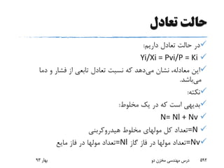 ‫تعادل‬ ‫حالت‬
‫داریم‬ ‫تعادل‬ ‫حالت‬ ‫در‬:
Yi/Xi = Pvi/P = Ki
‫می‬ ‫نشان‬ ،‫معادله‬ ‫این‬‫دما‬ ‫و‬ ‫فشار‬ ‫از‬ ‫تابعی‬ ‫تعادل‬ ‫نسبت‬ ‫که‬ ‫دهد‬
‫می‬‫باشد‬.
‫نکته‬:
‫مخلوط‬ ‫یک‬ ‫در‬ ‫که‬ ‫است‬ ‫بدیهی‬:
N= Nl + Nv
=N‫کل‬ ‫تعداد‬‫مولهای‬‫هیدروکربنی‬ ‫مخلوط‬
=Nv‫تعداد‬‫مولها‬‫گاز‬ ‫فاز‬ ‫در‬=Nl‫تعداد‬‫مولها‬‫مایع‬ ‫فاز‬ ‫در‬
‫بهار‬93 ‫دو‬ ‫مخزن‬ ‫مهندسی‬ ‫درس‬ 592
 