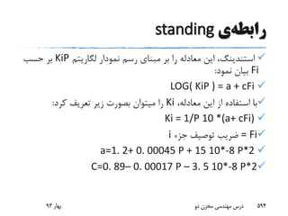 ‫رابطه‬‫ی‬standing
‫استندینگ‬‫لگاریتم‬ ‫نمودار‬ ‫رسم‬ ‫مبنای‬ ‫بر‬ ‫را‬ ‫معادله‬ ‫این‬ ،KiP‫حسب‬ ‫بر‬
Fi‫نمود‬ ‫بیان‬:
LOG( KiP ) = a + cFi
،‫معادله‬ ‫این‬ ‫از‬ ‫استفاده‬ ‫با‬Ki‫کرد‬ ‫تعریف‬ ‫زیر‬ ‫بصورت‬ ‫میتوان‬ ‫را‬:
Ki = 1/P 10 *(a+ cFi)
Fi=‫جزء‬ ‫توصیف‬ ‫ضریب‬i
a=1. 2+ 0. 00045 P + 15 10*-8 P*2
C=0. 89– 0. 00017 P – 3. 5 10*-8 P*2
‫بهار‬93 ‫دو‬ ‫مخزن‬ ‫مهندسی‬ ‫درس‬ 594
 