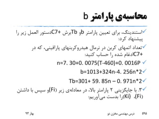 ‫محاسبه‬‫ی‬‫پارامتر‬b
‫استندینگ‬‫پارامتر‬ ‫تعیین‬ ‫برای‬ ،b‫و‬Tb‫برش‬C7+‫دستور‬‫العمل‬‫را‬ ‫زیر‬
‫کرد‬ ‫پیشنهاد‬:
‫تعداد‬‫اتمهای‬‫نرمال‬ ‫در‬ ‫کربن‬‫هیدروکربنهای‬‫پارافینی‬‫در‬ ‫که‬ ،
C7+‫کنید‬ ‫حساب‬ ‫را‬ ‫شده‬ ‫ادغام‬:
n=7. 30+0. 0075(T-460)+0. 0016P
b=1013+324n-4. 256n*2
Tb=301+ 59. 85n – 0. 971n*2
3.‫جایگزینی‬ ‫با‬2‫در‬ ،‫باال‬ ‫پارامتر‬‫معادله‬‫ی‬‫زیر‬((Fi‫داشتن‬ ‫با‬ ‫سپس‬ ‫و‬
((Fi،Ki))‫بدست‬ ‫را‬‫می‬‫آوریم‬:
‫بهار‬93 ‫دو‬ ‫مخزن‬ ‫مهندسی‬ ‫درس‬ 595
 