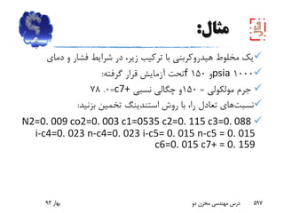 ‫مثال‬:
‫دمای‬ ‫و‬ ‫فشار‬ ‫شرایط‬ ‫در‬ ،‫زیر‬ ‫ترکیب‬ ‫با‬ ‫هیدروکربنی‬ ‫مخلوط‬ ‫یک‬
1000psia‫و‬150f‫گرفته‬ ‫قرار‬ ‫آزمایش‬ ‫تحت‬:
‫مولکولی‬ ‫جرم‬=150‫نسبی‬ ‫چگالی‬ ‫و‬c7+=0.78
‫نسبت‬‫های‬‫روش‬ ‫با‬ ،‫را‬ ‫تعادل‬‫استندینگ‬‫بزنید‬ ‫تخمین‬:
N2=0. 009 co2=0. 003 c1=0535 c2=0. 115 c3=0. 088
i-c4=0. 023 n-c4=0. 023 i-c5= 0. 015 n-c5 = 0. 015
c6=0. 015 c7+ = 0. 159
‫بهار‬93 ‫دو‬ ‫مخزن‬ ‫مهندسی‬ ‫درس‬ 597
 