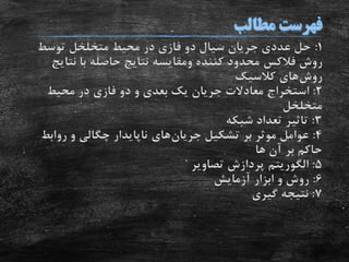 1:‫توسط‬ ‫متخلخل‬ ‫محیط‬ ‫در‬ ‫فازی‬ ‫دو‬ ‫سیال‬ ‫جریان‬ ‫عددی‬ ‫حل‬
‫روش‬‫فالکس‬‫کننده‬ ‫محدود‬‫ومقایسه‬‫نتا‬ ‫با‬ ‫حاصله‬ ‫نتایج‬‫یج‬
‫روش‬‫کالسیک‬ ‫های‬
2:‫محیط‬ ‫در‬ ‫فازی‬ ‫دو‬ ‫و‬ ‫بعدی‬ ‫یک‬ ‫جریان‬ ‫معادالت‬ ‫استخراج‬
‫متخلخل‬
3:‫شبکه‬ ‫تعداد‬ ‫تاثیر‬
4:‫تشکیل‬ ‫بر‬ ‫موثر‬ ‫عوامل‬‫جریان‬‫های‬‫رواب‬ ‫و‬ ‫چگالی‬ ‫ناپایدار‬‫ط‬
‫ها‬ ‫آن‬ ‫بر‬ ‫حاکم‬
5:‫الگوریتم‬‫تصاویر‬ ‫پردازش‬
6:‫آزمایش‬ ‫ابزار‬ ‫و‬ ‫روش‬
7:‫گیری‬ ‫نتیجه‬
 