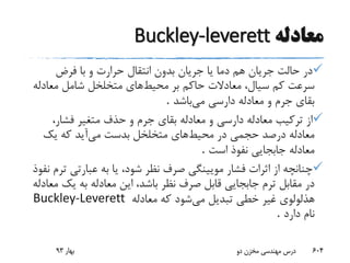 ‫معادله‬Buckley-leverett
‫فرض‬ ‫با‬ ‫و‬ ‫حرارت‬ ‫انتقال‬ ‫بدون‬ ‫جریان‬ ‫یا‬ ‫دما‬ ‫هم‬ ‫جریان‬ ‫حالت‬ ‫در‬
‫محیط‬ ‫بر‬ ‫حاکم‬ ‫معادالت‬ ،‫سیال‬ ‫کم‬ ‫سرعت‬‫معادل‬ ‫شامل‬ ‫متخلخل‬ ‫های‬‫ه‬
‫می‬ ‫دارسی‬ ‫معادله‬ ‫و‬ ‫جرم‬ ‫بقای‬‫باشد‬.
،‫فشار‬ ‫متغیر‬ ‫حذف‬ ‫و‬ ‫جرم‬ ‫بقای‬ ‫معادله‬ ‫و‬ ‫دارسی‬ ‫معادله‬ ‫ترکیب‬ ‫از‬
‫محیط‬ ‫در‬ ‫حجمی‬ ‫درصد‬ ‫معادله‬‫های‬‫می‬ ‫بدست‬ ‫متخلخل‬‫آید‬‫یک‬ ‫که‬
‫است‬ ‫نفوذ‬ ‫جابجایی‬ ‫معادله‬.
‫صر‬ ‫مویینگی‬ ‫فشار‬ ‫اثرات‬ ‫از‬ ‫چنانچه‬‫ف‬‫ت‬ ‫عبارتی‬ ‫به‬ ‫یا‬ ،‫شود‬ ‫نظر‬‫نفوذ‬ ‫رم‬
‫صرف‬ ‫قابل‬ ‫جابجایی‬ ‫ترم‬ ‫مقابل‬ ‫در‬‫یک‬ ‫به‬ ‫معادله‬ ‫این‬ ،‫باشد‬ ‫نظر‬‫معادله‬
‫می‬ ‫تبدیل‬ ‫خطی‬ ‫غیر‬ ‫هذلولوی‬‫معادله‬ ‫که‬ ‫شود‬Buckley-Leverett
‫دارد‬ ‫نام‬.
‫بهار‬93 ‫دو‬ ‫مخزن‬ ‫مهندسی‬ ‫درس‬ 604
 
