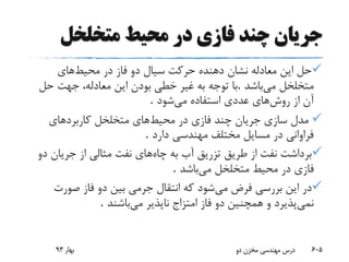 ‫متخلخل‬ ‫محیط‬ ‫در‬ ‫فازی‬ ‫چند‬ ‫جریان‬
‫محیط‬ ‫در‬ ‫فاز‬ ‫دو‬ ‫سیال‬ ‫حرکت‬ ‫دهنده‬ ‫نشان‬ ‫معادله‬ ‫این‬ ‫حل‬‫های‬
‫می‬ ‫متخلخل‬‫باشد‬.‫حل‬ ‫جهت‬ ،‫معادله‬ ‫این‬ ‫بودن‬ ‫خطی‬ ‫غیر‬ ‫به‬ ‫توجه‬ ‫با‬
‫روش‬ ‫از‬ ‫آن‬‫می‬ ‫استفاده‬ ‫عددی‬ ‫های‬‫شود‬.
‫محیط‬ ‫در‬ ‫فازی‬ ‫چند‬ ‫جریان‬ ‫سازی‬ ‫مدل‬‫های‬‫کاربردهای‬ ‫متخلخل‬
‫دارد‬ ‫مهندسی‬ ‫مختلف‬ ‫مسایل‬ ‫در‬ ‫فراوانی‬.
‫چاه‬ ‫به‬ ‫آب‬ ‫تزریق‬ ‫طریق‬ ‫از‬ ‫نفت‬ ‫برداشت‬‫جریان‬ ‫از‬ ‫مثالی‬ ‫نفت‬ ‫های‬‫دو‬
‫می‬ ‫متخلخل‬ ‫محیط‬ ‫در‬ ‫فازی‬‫باشد‬.
‫می‬ ‫فرض‬ ‫بررسی‬ ‫این‬ ‫در‬‫صورت‬ ‫فاز‬ ‫دو‬ ‫بین‬ ‫جرمی‬ ‫انتقال‬ ‫که‬ ‫شود‬
‫نمی‬‫می‬ ‫ناپذیر‬ ‫امتزاج‬ ‫فاز‬ ‫دو‬ ‫همچنین‬ ‫و‬ ‫پذیرد‬‫باشند‬.
‫بهار‬93 ‫دو‬ ‫مخزن‬ ‫مهندسی‬ ‫درس‬ 605
 