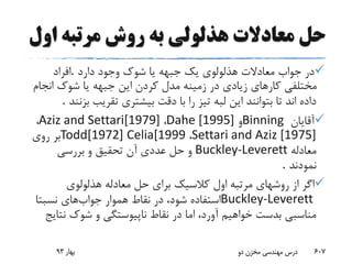 ‫او‬ ‫مرتبه‬ ‫روش‬ ‫به‬ ‫هذلولی‬ ‫معادالت‬ ‫حل‬‫ل‬
‫دارد‬ ‫وجود‬ ‫شوک‬ ‫یا‬ ‫جبهه‬ ‫یک‬ ‫هذلولوی‬ ‫معادالت‬ ‫جواب‬ ‫در‬.‫افراد‬
‫انج‬ ‫شوک‬ ‫یا‬ ‫جبهه‬ ‫این‬ ‫کردن‬ ‫مدل‬ ‫زمینه‬ ‫در‬ ‫زیادی‬ ‫کارهای‬ ‫مختلفی‬‫ام‬
‫ب‬ ‫تقریب‬ ‫بیشتری‬ ‫دقت‬ ‫با‬ ‫را‬ ‫تیز‬ ‫لبه‬ ‫این‬ ‫بتوانند‬ ‫تا‬ ‫اند‬ ‫داده‬‫زنند‬.
‫آقایان‬Binning‫و‬Dahe [1995]،Aziz and Settari[1979]،
Settari and Aziz [1975]،Todd[1972] Celia[1999‫روی‬ ‫بر‬
‫معادله‬Buckley-Leverett‫بررسی‬ ‫و‬ ‫تحقیق‬ ‫آن‬ ‫عددی‬ ‫حل‬ ‫و‬
‫نمودند‬.
‫هذلولوی‬ ‫معادله‬ ‫حل‬ ‫برای‬ ‫کالسیک‬ ‫اول‬ ‫مرتبه‬ ‫روشهای‬ ‫از‬ ‫اگر‬
Buckley-Leverett‫جواب‬ ‫هموار‬ ‫نقاط‬ ‫در‬ ،‫شود‬ ‫استفاده‬‫های‬‫نسبتا‬
‫نت‬ ‫شوک‬ ‫و‬ ‫ناپیوستگی‬ ‫نقاط‬ ‫در‬ ‫اما‬ ،‫آورد‬ ‫خواهیم‬ ‫بدست‬ ‫مناسبی‬‫ایج‬
‫بهار‬93 ‫دو‬ ‫مخزن‬ ‫مهندسی‬ ‫درس‬ 607
 