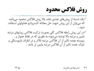 ‫محدود‬ ‫فالکس‬ ‫روش‬
‫روش‬ ‫از‬ ‫دسته‬ ‫یک‬‫های‬‫می‬ ‫محدود‬ ‫فالکس‬ ‫روش‬ ‫باال‬ ‫دقت‬ ‫عددی‬‫باشد‬
‫می‬ ‫که‬‫استف‬ ‫هذلولوی‬ ‫کنسرواتیو‬ ‫معادله‬ ‫حل‬ ‫جهت‬ ‫روش‬ ‫این‬ ‫از‬ ‫توان‬‫اده‬
‫نمود‬.
‫روشه‬ ‫فالکس‬ ‫ترکیب‬ ‫بصورت‬ ‫کلی‬ ‫فالکس‬ ‫رابطه‬ ‫روش‬ ‫این‬ ‫در‬‫مرتبه‬ ‫ای‬
‫می‬ ‫نوشته‬ ‫باال‬ ‫مرتبه‬ ‫و‬ ‫پایین‬‫و‬ ‫هموار‬ ‫نقاط‬ ‫در‬ ‫که‬ ‫طوری‬ ‫به‬ ،‫شود‬
‫در‬ ‫و‬ ‫باالتر‬ ‫مرتبه‬ ‫فالکس‬ ‫آن‬ ‫از‬ ‫تاثیر‬ ‫عمده‬ ‫پیوسته‬‫و‬ ‫ناپیوستگی‬ ‫اطراف‬
‫باشد‬ ‫تر‬ ‫پایین‬ ‫مرتبه‬ ‫فالکس‬ ‫آن‬ ‫از‬ ‫تاثیر‬ ‫عمده‬ ‫شوک‬.
‫بهار‬93 ‫دو‬ ‫مخزن‬ ‫مهندسی‬ ‫درس‬ 609
 