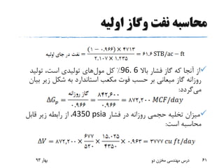 ‫اولیه‬ ‫وگاز‬ ‫نفت‬ ‫محاسبه‬
‫باال‬ ‫فشار‬ ‫گاز‬ ‫که‬ ‫آنجا‬ ‫از‬96. 6%‫کل‬‫مول‬‫های‬‫تولید‬ ،‫است‬ ‫تولیدی‬
‫ب‬ ‫زیر‬ ‫شکل‬ ‫به‬ ‫استاندارد‬ ‫مکعب‬ ‫فوت‬ ‫حسب‬ ‫بر‬ ‫میعانی‬ ‫گاز‬ ‫روزانه‬‫یان‬
‫می‬‫گردد‬:
‫فشار‬ ‫در‬ ‫روزانه‬ ‫حجمی‬ ‫تخلیه‬ ‫میزان‬4350 psia‫قابل‬ ‫زیر‬ ‫رابطه‬ ‫از‬ ،
‫است‬ ‫محاسبه‬:
‫بهار‬93 ‫دو‬ ‫مخزن‬ ‫مهندسی‬ ‫درس‬ 61
 