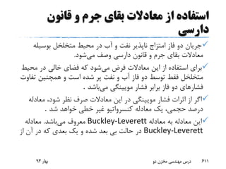 ‫از‬ ‫استفاده‬‫قانون‬ ‫و‬ ‫جرم‬ ‫بقای‬ ‫معادالت‬
‫دارسی‬
‫بوسیل‬ ‫متخلخل‬ ‫محیط‬ ‫در‬ ‫آب‬ ‫و‬ ‫نفت‬ ‫ناپذیر‬ ‫امتزاج‬ ‫فاز‬ ‫دو‬ ‫جریان‬‫ه‬
‫می‬ ‫وصف‬ ‫دارسی‬ ‫قانون‬ ‫و‬ ‫جرم‬ ‫بقای‬ ‫معادالت‬‫شود‬.
‫می‬ ‫فرض‬ ‫معادالت‬ ‫این‬ ‫از‬ ‫استفاده‬ ‫برای‬‫مح‬ ‫در‬ ‫خالی‬ ‫فضای‬ ‫که‬ ‫شود‬‫یط‬
‫ت‬ ‫همچنین‬ ‫و‬ ‫است‬ ‫شده‬ ‫پر‬ ‫نفت‬ ‫و‬ ‫آب‬ ‫فاز‬ ‫دو‬ ‫توسط‬ ‫فقط‬ ‫متخلخل‬‫فاوت‬
‫می‬ ‫مویینگی‬ ‫فشار‬ ‫برابر‬ ‫فاز‬ ‫دو‬ ‫فشارهای‬‫باشد‬.
‫صرف‬ ‫معادالت‬ ‫این‬ ‫در‬ ‫مویینگی‬ ‫فشار‬ ‫اثرات‬ ‫از‬ ‫اگر‬‫معادله‬ ،‫شود‬ ‫نظر‬
‫شد‬ ‫خواهد‬ ‫خطی‬ ‫غیر‬ ‫کنسرواتیو‬ ‫معادله‬ ‫یک‬ ،‫حجمی‬ ‫درصد‬.
‫معادله‬ ‫به‬ ‫معادله‬ ‫این‬Buckley-Leverett‫می‬ ‫معروف‬‫باشد‬.‫معادله‬
Buckley-Leverett‫از‬ ‫آن‬ ‫در‬ ‫که‬ ‫بعدی‬ ‫یک‬ ‫و‬ ‫شده‬ ‫بعد‬ ‫بی‬ ‫حالت‬ ‫در‬
‫بهار‬93 ‫دو‬ ‫مخزن‬ ‫مهندسی‬ ‫درس‬ 611
 