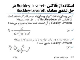 ‫از‬ ‫استفاده‬‫فالکس‬Buckley-Leverett‫در‬
‫معادله‬ ‫عددی‬ ‫حل‬Buckley-Leverett
‫پس‬‫نفت‬ ‫ویسکوزیته‬4‫اس‬ ‫شده‬ ‫گرفته‬ ‫نظر‬ ‫در‬ ‫آب‬ ‫ویسکوزیته‬ ‫برابر‬،‫ت‬
‫فالکس‬ ‫لذا‬Buckley-Leverett‫معادله‬ ‫عددی‬ ‫حل‬ ‫در‬ ‫که‬
Buckley-Leverett‫می‬ ‫زیر‬ ‫فرم‬ ‫به‬ ‫است‬ ‫شده‬ ‫استفاده‬ ‫آن‬ ‫از‬‫باشد‬:
(10)
‫معادله‬ ‫نتیجه‬ ‫در‬(1)‫می‬ ‫را‬‫معادله‬ ‫به‬ ‫که‬ ‫نوشت‬ ‫زیر‬ ‫فرم‬ ‫به‬ ‫توان‬
Buckley-Leverett‫است‬ ‫مشهور‬:
(11)
‫بهار‬93 ‫دو‬ ‫مخزن‬ ‫مهندسی‬ ‫درس‬ 616
 