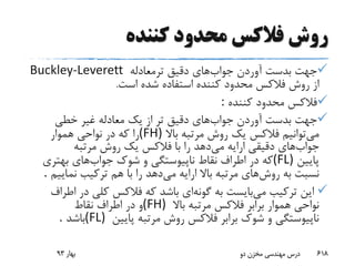 ‫کننده‬ ‫محدود‬ ‫فالکس‬ ‫روش‬
‫جواب‬ ‫آوردن‬ ‫بدست‬ ‫جهت‬‫ترمعادله‬ ‫دقیق‬ ‫های‬Buckley-Leverett
‫از‬‫شده‬ ‫استفاده‬ ‫کننده‬ ‫محدود‬ ‫فالکس‬ ‫روش‬‫است‬.
‫کننده‬ ‫محدود‬ ‫فالکس‬:
‫جواب‬ ‫آوردن‬ ‫بدست‬ ‫جهت‬‫خطی‬ ‫غیر‬ ‫معادله‬ ‫یک‬ ‫از‬ ‫تر‬ ‫دقیق‬ ‫های‬
‫می‬‫باال‬ ‫مرتبه‬ ‫روش‬ ‫یک‬ ‫فالکس‬ ‫توانیم‬(FH)‫هموار‬ ‫نواحی‬ ‫در‬ ‫که‬ ‫را‬
‫جواب‬‫می‬ ‫ارایه‬ ‫دقیقی‬ ‫های‬‫مرتبه‬ ‫روش‬ ‫یک‬ ‫فالکس‬ ‫با‬ ‫را‬ ‫دهد‬
‫پایین‬(FL)‫جواب‬ ‫شوک‬ ‫و‬ ‫ناپیوستگی‬ ‫نقاط‬ ‫اطراف‬ ‫در‬ ‫که‬‫بهتری‬ ‫های‬
‫روش‬ ‫به‬ ‫نسبت‬‫می‬ ‫ارایه‬ ‫باال‬ ‫مرتبه‬ ‫های‬‫نمایی‬ ‫ترکیب‬ ‫هم‬ ‫با‬ ‫را‬ ‫دهد‬‫م‬.
‫می‬ ‫ترکیب‬ ‫این‬‫گونه‬ ‫به‬ ‫بایست‬‫در‬ ‫کلی‬ ‫فالکس‬ ‫که‬ ‫باشد‬ ‫ای‬‫اطراف‬
‫باال‬ ‫مرتبه‬ ‫فالکس‬ ‫برابر‬ ‫هموار‬ ‫نواحی‬(FH)‫نقاط‬ ‫اطراف‬ ‫در‬ ‫و‬
‫پایین‬ ‫مرتبه‬ ‫روش‬ ‫فالکس‬ ‫برابر‬ ‫شوک‬ ‫و‬ ‫ناپیوستگی‬(FL)‫باشد‬.
‫بهار‬93 ‫دو‬ ‫مخزن‬ ‫مهندسی‬ ‫درس‬ 618
 